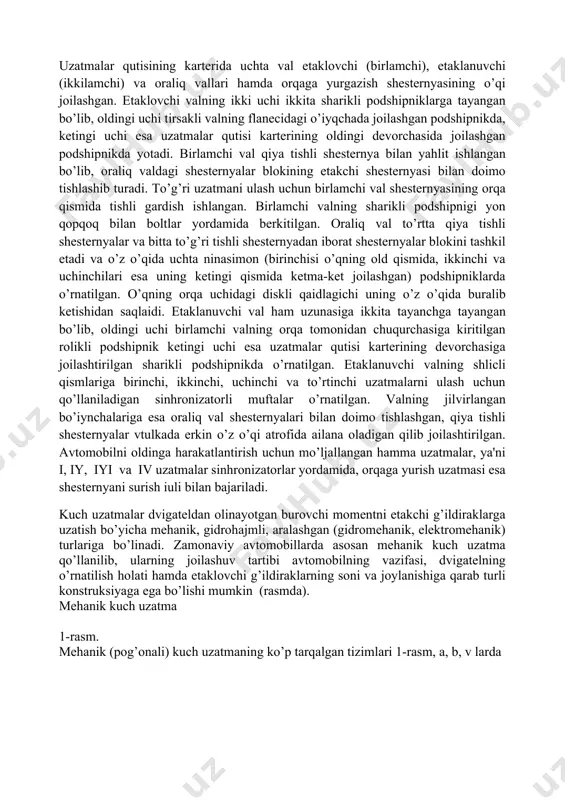 hga tayangan bo’lib, oldingi uchi birlamchi valning orqa tomonidan chuqurchasiga kiritilgan rolikli podshipnik ketingi uchi esa uzatmalar qutisi karterining devorchasiga joilashtirilgan sharikli podshipnikda o’rnatilgan. etaklanuvchi valning shlicli qismlariga birinchi, ikkinchi, uchinchi va to’rtinchi uzatmalarni ulash uchun qo’llaniladigan sinhronizatorli muftalar o’rnatilgan. valning jilvirlangan bo’iynchalariga esa oraliq val shesternyalari bilan doimo tishlashgan, qiya tishli shesternyalar vtulkada erkin o’z o’qi atrofida ailana oladigan qilib joilashtirilgan. avtomobilni oldinga harakatlantirish uchun mo’ljallangan hamma uzatmalar, ya'ni i, iy, iyi va iv uzatmalar sinhronizatorlar yordamida, orqaga yurish uzatmasi esa shesternyani surish iuli bilan bajariladi. kuch uzatmalar dvigateldan olinayotgan burovchi momentni etakchi g’ildiraklarga uzatish bo’yicha mehanik, gidrohajmli, aralashgan (gidromehanik, elektromehanik) turlariga bo’linadi. zamonaviy avtomobillarda asosan mehanik kuch uzatma qo’llanilib, ularning joilashuv tartibi avtomobilning vazifasi, dvigatelning o’rnatilish holati hamda etaklovchi g’ildiraklarning soni va joylanishiga qarab turli konstruksiyaga ega bo’lishi mumkin (rasmda). mehanik kuch uzatma 1-rasm. mehanik (pog’onali) kuch uzatmaning ko’p tarqalgan tizimlari 1-rasm, a, b, v larda ko’rsatilgan. agarda …