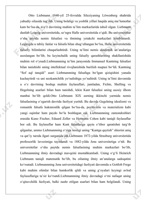 doqatini ko‘rsatadi. liebmannning jena universitetidagi faoliyati davomida u gottlob frege kabi muhim olimlar bilan hamkorlik qildi va uning g‘oyalari keyingi avlod faylasuflariga ta’sir ko‘rsatdi.liebmannning ilmiy davradagi o‘rni nafaqat uning o‘qituvchilik faoliyati, balki nashr etilgan asarlari bilan ham belgilandi. uning “kant und die epigonen” asari nemis falsafasida yangi davrni boshlab berdi va neokantchilik oqimining poydevorini qo‘ydi. u o‘z davrida akademik falsafaning stagnatsiyasiga qarshi chiqib, kantning epistemologik printsiplarini qayta ko‘rib chiqishni taklif qildi. falsafaga kirib kelish sabablari liebmannning falsafaga kirib kelishi bir qator omillar bilan bog‘liq edi. birinchidan, u o‘z ta’limi davomida kantning “sof aql tanqidi” asariga chuqur e’tibor qaratdi. kantning bilim va tajribaning chegaralarini aniqlashga qaratilgan tizimli yondashuvi liebmannni hayratda qoldirdi. ikkinchidan, xix asr nemis falsafasida gegelning idealizmi va romantik falsafaning haddan tashqari spekulyativ xususiyati liebmann kabi yosh faylasuflarni tanqidiy fikrlashga undadi. u falsafada aniqroq va empirik asosga ega bo‘lgan yondashuv zarurligini his qildi.uchinchidan, liebmannning falsafaga kirib kelishida o‘sha davrning ilmiy …