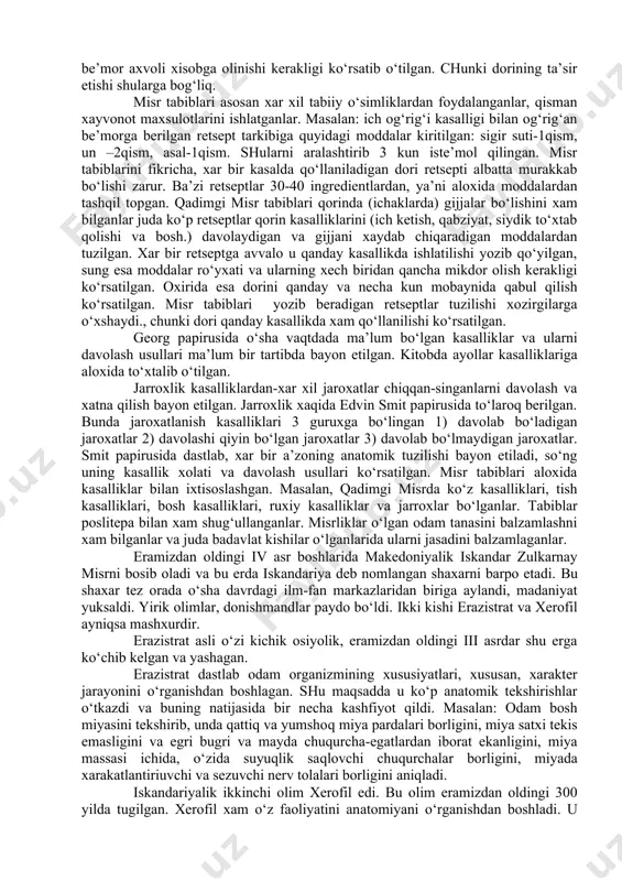 onalar ajratilgan. bu erda maxsus tibbiy ta’lim olgan koxinlar be’morlarni parvarish qilish va davolash bilan shug‘ullanganlar. xeliolis va sais shaxarlarida tabiblar tayyorlaydigan maxsus maktablar bo‘lgan. qadimgi misr tibbiyoti paripus deb ataluvchi yozma manbalarda bayon etilgan. shulardan birinchisi imxoteb papirusidir. buni imxotebning o‘zi yozgan deb faraz qiladilar. bundan tashqari, yana georg ebers, edvin smit degan olimlar nomi bilan ataluvchi papiruslar xamda britaniya tibbiy papirusi bor. bu papiruslar ichida ayniqsa diqqatga sazovari georg ebers papirusidir. bu papirus eramizdan oldingi 1500 yillarda yozilgan deb taxmin qiladilar. papirusda asosan turli dorilar, ularni qaysi kasalliklarda va qanday usulda ishlatilishi bayon qilingan, dorilarni qo‘llashdada yil fasli, be’mor yoshi, kasallik og‘ir yoki engilligi, be’mor axvoli xisobga olinishi kerakligi ko‘rsatib o‘tilgan. chunki dorining ta’sir etishi shularga bog‘liq. misr tabiblari asosan xar xil tabiiy o‘simliklardan foydalanganlar, qisman xayvonot maxsulotlarini ishlatganlar. masalan: ich og‘rig‘i kasalligi bilan og‘rig‘an be’morga berilgan retsept tarkibiga quyidagi moddalar kiritilgan: sigir suti-1qism, un –2qism, asal-1qism. shularni …