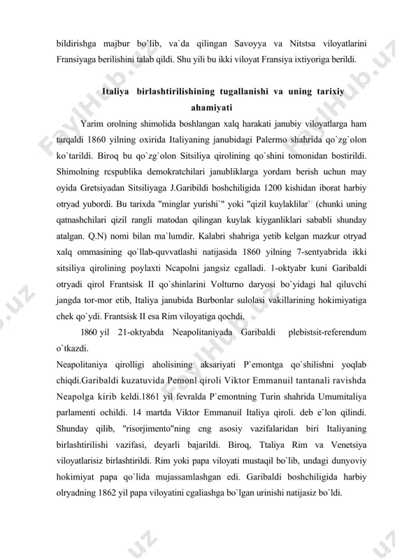oli. deb e`lon qilindi. shunday qilib, "risorjimento"ning cng asosiy vazifalaridan biri italiyaning birlashtirilishi vazifasi, deyarli bajarildi. biroq, ttaliya rim va venetsiya viloyatlarisiz birlashtirildi. rim yoki papa viloyati mustaqil bo`lib, undagi dunyoviy hokimiyat papa qo`lida mujassamlashgan edi. garibaldi boshchiligida harbiy olryadning 1862 yil papa viloyatini cgaliashga bo`lgan urinishi natijasiz bo`ldi. venetsiya viloyati avstriya hukmronligi ostida bo`lib, 1866 yilda prussiya va italiyaning avstriyaga qarshi urushida avstriyaning mag`lubiyatga uchrashi oqibatida mazkur viloyal italiyaga qo`shib olindi. 1867 yilda garibaldi harbiy otriyadining rimga yurishi ham muvaffaqiyatsiz tugadi, rim viloyati 1870yilgacha alohida va mustaqil davlat bo`lib qolaverdi. 1870 yilda boshlangan fransiya-germaniya urushida fransiyaning mag`lubiyatiga uchrashi rim viloyatini italiyaga qo`shib olinishini ta`minladi. rim viloyatining italiyaga qo`shib olinishi mamlakat birlashtirilishini nihoyasiga yetkazgan, ha! qiluvchi tarixiy voqea bo`ldi. papa dunyoviy hokimiyatdan mahrum qilinib, rim shahri birlashgan italiyaning poytaxtiga aylantirildi. italiyaning birlashtirilishi katta tarixiy ahamiyatga ega bo`ldi, italiyaning siyosiy tarqoqligiga baham berildi, uning yagona davlat sifatida yaxlitligi saqlab qolindi. mamlakatni …