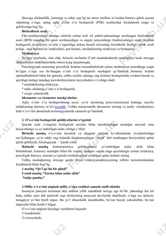 ga norozilik; · o’zini etarli darajada hurmat qilmaslik. stress holatiga nafaqat ruhiy muvozanatning muvozanati, balki fiziologik mexanizmlarning ishlashidagi bir qator salbiy o’zgarishlar ham qo’shilganligi sababli, boshqa sabablar qatorida sog’lig’ining yomonlashuvi alomatlari ham nomlandi : · sog’lig’ining yomon holati; · tez-tez og’riq; · uyquning buzilishi; semirib ketish bilan bog’liq muammolar (nikiforov g.s. to’g’risidagi ma’lumotlar, 2006) aqliy o’zini o’zi boshqarish nima? stressga chidamlilik, jismoniy va ruhiy sog’lig’ini stress omillari ta’siridan himoya qilish asosan odamning o’ziga, uning aqliy o’zini o’zi boshqarish (psr) usullaridan foydalanish istagi va qobiliyatiga bog’liq. biofeedback usuli. fikr-mulohazalarni amalga oshirish uchun turli xil asbob-uskunalarga asoslangan biofeedback usuli (bfb) tanadagi bir qator sezilmaydigan va ongsiz jarayonlarga (funktsiyalarga) ongli ravishda boshqarish va ixtiyoriy ta’sirni o’rganishga imkon beradi (miyaning bioelektrik faolligi, yurak urish tezligi , tana harorati ko’rsatkichlari, qon bosimi, mushaklarning relaksiyai va boshqalar). meditatsiya. so’nggi paytlarda, chet elda, birinchi navbatda g’arb mamlakatlarida meditatsiya usuli stressga chidamlilikni shakllantirishda tobora keng tarqalmoqda. psixologiyada insonning …