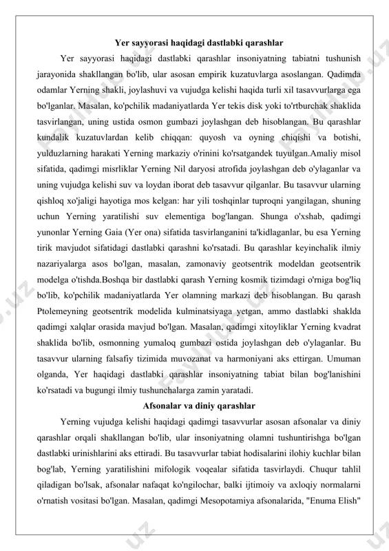 lida kulminatsiyaga yetgan, ammo dastlabki shaklda qadimgi xalqlar orasida mavjud bo'lgan. masalan, qadimgi xitoyliklar yerning kvadrat shaklida bo'lib, osmonning yumaloq gumbazi ostida joylashgan deb o'ylaganlar. bu tasavvur ularning falsafiy tizimida muvozanat va harmoniyani aks ettirgan. umuman olganda, yer haqidagi dastlabki qarashlar insoniyatning tabiat bilan bog'lanishini ko'rsatadi va bugungi ilmiy tushunchalarga zamin yaratadi. afsonalar va diniy qarashlar yerning vujudga kelishi haqidagi qadimgi tasavvurlar asosan afsonalar va diniy qarashlar orqali shakllangan bo'lib, ular insoniyatning olamni tushuntirishga bo'lgan dastlabki urinishlarini aks ettiradi. bu tasavvurlar tabiat hodisalarini ilohiy kuchlar bilan bog'lab, yerning yaratilishini mifologik voqealar sifatida tasvirlaydi. chuqur tahlil qiladigan bo'lsak, afsonalar nafaqat ko'ngilochar, balki ijtimoiy va axloqiy normalarni o'rnatish vositasi bo'lgan. masalan, qadimgi mesopotamiya afsonalarida, "enuma elish" eposida yerning tiamat (chaotik suv) va marduk (tartib xudosi) o'rtasidagi jang natijasida vujudga kelgani aytiladi. bu afsona tartib va xaos o'rtasidagi kurashni ramziylashtiradi va amaliy misol sifatida, mesopotamiya jamiyatida ijtimoiy tartibni saqlashda qo'llanilgan.diniy qarashlarda yerning yaratilishi …