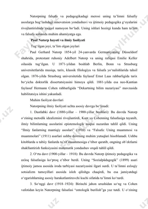 rbiyasi nazariyasini ilgari surdi. u ta’limni axloqiy sotsializm tamoyillari asosida isloh qilishga chaqirdi, bu esa jamiyatdagi o‘zgarishlarning asosiy harakatlantiruvchi kuchi sifatida ta’limni ko‘rardi. 3. so‘nggi davr (1918–1924): birinchi jahon urushidan so‘ng va cohen vafotidan keyin natorpning falsafasi “ontologik burilish”ga yuz tutdi. u o‘zining “falsafiy sistematika” asarida kategoriyalar nazariyasini rivojlantirdi va “mavjudlik” (es gibt) tushunchasini transcendental falsafaning asosi sifatida talqin qildi. bu davrda u xusserl va xaydeggerning fenomenologiyasi, shuningdek, hayot falsafasi (lebensphilosophie) bilan muloqotda bo‘ldi. natorp va marburg maktabi paul natorp marburg maktabining asosiy namoyandalaridan biri sifatida taniladi. marburg maktabi 1870-yillarda hermann cohen tomonidan marburg universitetida tashkil etilgan bo‘lib, keyinchalik natorp va ernst kassirer kabi faylasuflar tomonidan rivojlantirildi. maktabning asosiy maqsadi kantning transcendental usulini qayta talqin qilish orqali falsafani ilmiy asosga qo‘yish edi. natorp, xususan, ilmiy tajribani tahlil qilishda “genetik” mantiqni rivojlantirdi, bu orqali bilim ob’ektlari ongning faoliyati natijasida qanday shakllanishini tushuntirdi. uning mantiq tushunchasi an’anaviy analitik mantiqdan farqli o‘laroq, matematik …