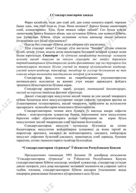 ткичларига асосан тайёрлашни ва керак бўлса маҳсулотнинг ишлаб чиқаришдан олиб ташлашни белгилайди. стандартлаштириш маҳсулот муомалада бўлганида ва сотиш босқичларида маҳсулотни жойлаштириш (упаковка) да яхши тартиб ва шароитлар яратишга, юклашга ва жойлаштиришга, сақлашга, омборларда маҳсулот сифатини бузилмай сақлашга, транспортда олиб юришда, буюмни тарқатиш, сотиш ташкилотларига талаблар белгилайди. “стандартлаштириш тўғрисида” ўзбекистон республикаси қонуни президентимиз томонидан 1993 йилнинг 28 декабрида имзоланган “стандартлаштириш тўғрисида” ги ўзбекистон республикаси қонуни стандартлаштириш бўйича қоидалар, меъёрий ҳужжатлар, стандартлар устидан давлат назорати, унга доир ишларнинг молиявий таъминоти ва уларнинг ҳаётга тадбиқ этилиши, стандартлаштириш бўйича ишларни ўтказишнинг янада юқорироқ ривожланиш босқичига кўтарилишига асос бўлди. “стандартлаштириш тўғрисида” қонун 5 бўлимдан иборат бўлиб, бу бўлимлар 12 моддани ўз ичига олган. республикамизда стандартлаштириш тизими, стандартлаштириш ишларини ўтказиш, қонун ҳужжатлари, халқаро шартномалар, меъёрий ҳужжатлар, давлат назорат органлари, давлат инспекторлари, уларнинг ҳуқуқлари ва жавобгарлиги, стандартлаштириш ва назорат қилишга доир ишларнинг молиявий таъминоти, стандартларни қўллашни рағбатлантириш бўйича кенг маълумотлар берилган. қонунга мувофиқ стандартлаштириш ишларини ўтказишнинг умумий …