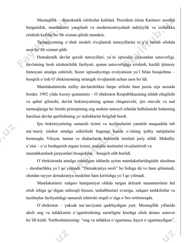 ning yo`nalishlarini belgilab berdi. ijro hokimiyatining samarali tizimi va tuzilmalarini yaratish maqsadida tub ma`muriy islohot amalga oshirilishi bugungi kunda o`zining ijobiy natijalarini bermoqda. viloyat, tuman va shaharlarda hokimlik instituti joriy etildi. mahalliy o`zini – o`zi boshqarish organi tizimi, mahalla institutini rivojlantirish va mustahkamlash jarayonlari bosqichma – bosqich olib borildi. o`zbekistonda amalga oshirilgan ishlarda ayrim mamlakatlaridagidek shoshma – shosharlikka yo`l qo`yilmadi. “demakratiya oroli” bo`lishiga da`vo ham qilinmadi, chetdan tayyor demakratiya modelini ham kiritishga yo`l qo`yilmadi. mamlakatimiz xalqaro hamjamiyat oldida turgan dolzarb muammolarni hal etish ishiga qo`shgan salmoqli hissasi, tashabbuslari evaziga, xalqaro tashkilotlar va tuzilmalar faoliyatidagi samarali ishtiroki orqali o`ziga o`bro orttirmoqda. o`zbekiston – yuksak ma`naviyatni qadrlaydigan yurt. mustaqillik yillarida aholi ong va tafakkurini o`zgartirishning zarurligini hisobga olish doimo ustuvor bo`lib keldi. yurtboshimizning: “ong va tafakkur o`zgarmasa, hayot o`zgarmaydigan”, - degan g`oyasi amalda o`z isbotini topmoqda. yangicha hayotni eskicha ong va tafakkur. qarashlar bilan qurib bo`lmasligini anglab yetish odamlar dunyoqarashining o`zgarishiga olib …