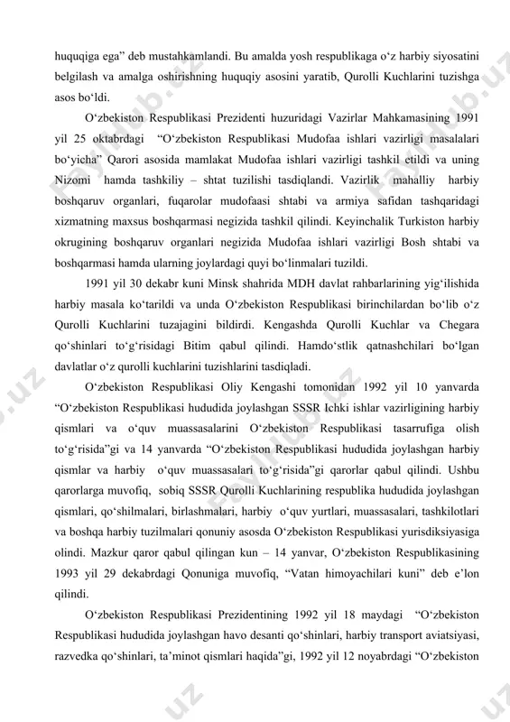 davlat mustaqilligining asoslari to‘g‘risida”gi qonunda huquqiy jihatdan mustahkamlandi va uning 6-moddasida “o‘zbekiston respublikasi mudofaa ishlari vazirligini tuzish, milliy gvardiya va noharbiy (muqobil) xizmatni tashkil etish huquqiga ega” deb mustahkamlandi. bu amalda yosh respublikaga o‘z harbiy siyosatini belgilash va amalga oshirishning huquqiy asosini yaratib, qurolli kuchlarini tuzishga asos bo‘ldi. o‘zbekiston respublikasi prezidenti huzuridagi vazirlar mahkamasining 1991 yil 25 oktabrdagi “o‘zbekiston respublikasi mudofaa ishlari vazirligi masalalari bo‘yicha” qarori asosida mamlakat mudofaa ishlari vazirligi tashkil etildi va uning nizomi hamda tashkiliy – shtat tuzilishi tasdiqlandi. vazirlik mahalliy harbiy boshqaruv organlari, fuqarolar mudofaasi shtabi va armiya safidan tashqaridagi xizmatning maxsus boshqarmasi negizida tashkil qilindi. keyinchalik turkiston harbiy okrugining boshqaruv organlari negizida mudofaa ishlari vazirligi bosh shtabi va boshqarmasi hamda ularning joylardagi quyi bo‘linmalari tuzildi. 1991 yil 30 dekabr kuni minsk shahrida mdh davlat rahbarlarining yig‘ilishida harbiy masala ko‘tarildi va unda o‘zbekiston respublikasi birinchilardan bo‘lib o‘z qurolli kuchlarini tuzajagini bildirdi. kengashda qurolli kuchlar va chegara …