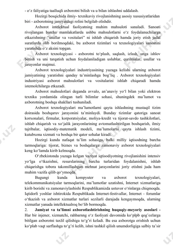 marali echimlar topish uchun ko‘plab, struktura jihatidan murakkab axborot tizimi yaratilmoqda, natijada, axborotlashtirish jarayonida ishtirok etuvchilar soni kun sayin ortib bormoqda. bu o‘z navbatida insonlarni axborot resurslaridan ratsionol foydalanish yo‘llarini qidirishga majbur qilmoqda. axborotlashgan jamiyatning o‘ziga xos xususiyatlari quyidagilarda namoyon bo‘ladi: - axborot iqtisodiyotining rivojlanishi; - axborot tangligini bartaraf etish; - axborot texnologiyasining globalligiga erishish; - axborot resurslarining ustunligini ta’minlash; - yangi axborot texnikasi va texnologiyalarini keng qo‘llash; - boshqaruv faoliyatida xborotdan samarali foydalanish. axborotlashgan jamiyatda inson axborot bilan ishlash bo‘yicha ma’lum darajadagi axborot madaniyatiga ega bo‘lish zarur. buning uchun shaxsni axborotni tez qabul qilish va uning katta xajmini qayta ishlash, zamonaviy vositalar, usullar va texnologiyalardan foydalanishga tayyorlash lozim. axborotlashgan jamiyat quyidagi jixatlarda namoyon bo‘ladi: - texnik qurilmalardan foydalanish ko‘nikmalariga ega bo‘lish; - o‘z faoliyatida kompyuter, axborot texnologiyalaridan foydalanish; - turli manbalardan axborotni olish va undan samarali foydalanish; - o‘z faliyatiga taalluqli axborotni bilish va u bilan ishlashni uddalash. hozirgi …