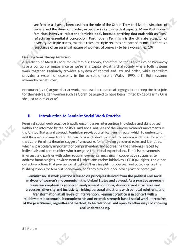e realities are part of its focus. there is a rejectance of an essential nature of women, of one-way to be a woman. (p. 19) dual-systems theory feminism a synthesis of marxists and radical feminist theory, therefore neither capitalism or patriarchy take a position of importance as we’re in a capitalist-patriarchal society where both systems work together. patriarchy provides a system of control and law and order, while capitalism provides a system of economy in the pursuit of profit (walby, 1990, p.5). both systems inherently benefit men. hartmann (1979) argues that at work, men used occupational segregation to keep the best jobs for themselves. can women such as oprah be argued to have been limited by capitalism? or is she just an outlier case? ii. introduction to feminist social work practice feminist social work practice broadly encompasses intervention knowledge and skills based within and informed by the political and social …
