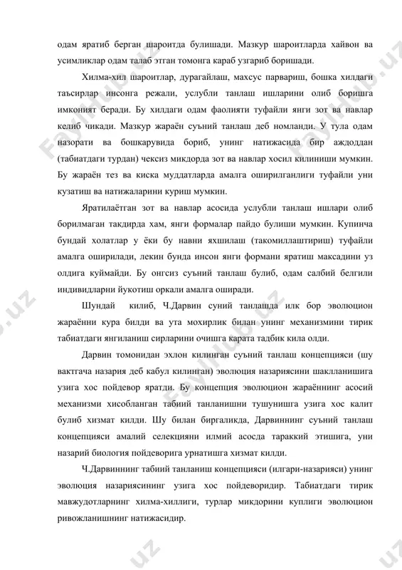 табиатда хам, одам кулида булганидек, бир турдан куп сонда зот ва навлар хосил килинганидек, турларнинг йирик гурухлари (туркумлар, синфлар) умумий ягона аждоддан келиб чиккан. табиий эволюция нихоят секинлик билан бораётганлигидан, уни кузатиб булмайди, одамнинг умри эволюцион узгаришларни пайкашга ожизлик килади. инсон факат эволюциянинг излари ва натижаларини гувохи булиши мумкин. бу эволюциянинг суъний танлашга ухшашлиги ва паралеллиги унинг формаларини (турларни) аста-секинлик билан мухитга мослашиб боришидир. агарда суъний (маданий) эволюцияда зот ва навларга нисбатан мухит булиб инсон хизмат килса, табиий эволюцияда турларга нисбатан улар яшаб турган мухит хизмат килади. мухитни жуда секинлик билан узгариб бориши, ундаги тирик формаларни (турларни) ута секинлик билан булса хам узгаришига олиб келади. суъний танлаш механизми табиий танланишга тадбик килинганда ва бу иккала танлашлар бир-бири билан таккосланганда маълум буладики, суъний танлаш жараёнида зот ва навларда инсонни кизиктирган, одамга фойдали булган (мухит учун зарур) белгилар тараккий эттирилади; табиий танланишда турларда индивидлар учун фойдали булган (усимликлар ва хайвонларга зарур) белгилар …