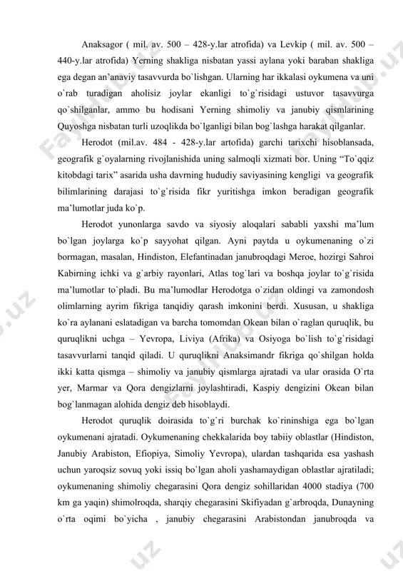 ing ichki va g`arbiy rayonlari, atlas tog`lari va boshqa joylar to`g`risida ma’lumotlar to`pladi. bu ma’lumodlar herodotga o`zidan oldingi va zamondosh olimlarning ayrim fikriga tanqidiy qarash imkonini berdi. xususan, u shakliga ko`ra aylanani eslatadigan va barcha tomomdan okean bilan o`raglan quruqlik, bu quruqlikni uchga – yevropa, liviya (afrika) va osiyoga bo`lish to`g`risidagi tasavvurlarni tanqid qiladi. u quruqlikni anaksimandr fikriga qo`shilgan holda ikki katta qismga – shimoliy va janubiy qismlarga ajratadi va ular orasida o`rta yer, marmar va qora dengizlarni joylashtiradi, kaspiy dengizini okean bilan bog`lanmagan alohida dengiz deb hisoblaydi. herodot quruqlik doirasida to`g`ri burchak ko`rininshiga ega bo`lgan oykumenani ajratadi. oykumenaning chekkalarida boy tabiiy oblastlar (hindiston, janubiy arabiston, efiopiya, simoliy yevropa), ulardan tashqarida esa yashash uchun yaroqsiz sovuq yoki issiq bo`lgan aholi yashamaydigan oblastlar ajratiladi; oykumenaning shimoliy chegarasini qora dengiz sohillaridan 4000 stadiya (700 km ga yaqin) shimolroqda, sharqiy chegarasini skifiyadan g`arbroqda, dunayning o`rta oqimi bo`yicha , janubiy chegarasini arabistondan janubroqda va …