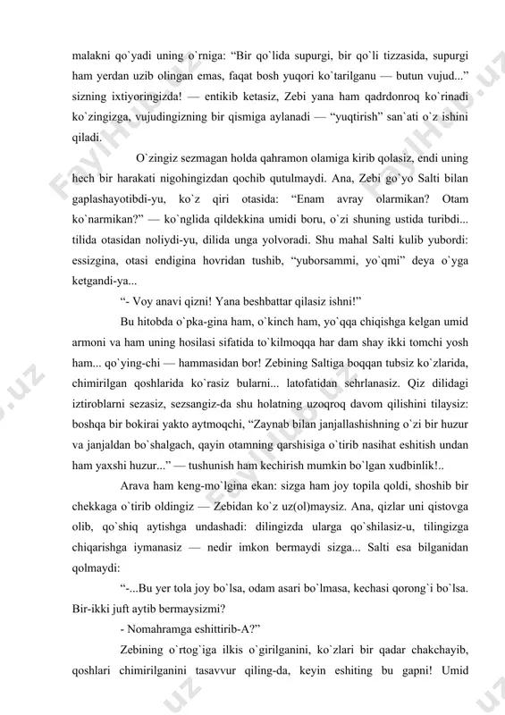 ik armoni — ilk sevgisini, kimdir xayolida ardoqlab, uchratishini orziqib kutgani malakni qo`yadi uning o`rniga: “bir qo`lida supurgi, bir qo`li tizzasida, supurgi ham yerdan uzib olingan emas, faqat bosh yuqori ko`tarilganu — butun vujud...” sizning ixtiyoringizda! — entikib ketasiz, zebi yana ham qadrdonroq ko`rinadi ko`zingizga, vujudingizning bir qismiga aylanadi — “yuqtirish” san`ati o`z ishini qiladi. o`zingiz sezmagan holda qahramon olamiga kirib qolasiz, endi uning hech bir harakati nigohingizdan qochib qutulmaydi. ana, zebi go`yo salti bilan gaplashayotibdi-yu, ko`z qiri otasida: “enam avray olarmikan? otam ko`narmikan?” — ko`nglida qildekkina umidi boru, o`zi shuning ustida turibdi... tilida otasidan noliydi-yu, dilida unga yolvoradi. shu mahal salti kulib yubordi: essizgina, otasi endigina hovridan tushib, “yuborsammi, yo`qmi” deya o`yga ketgandi-ya... “- voy anavi qizni! yana beshbattar qilasiz ishni!” bu hitobda o`pka-gina ham, o`kinch ham, yo`qqa chiqishga kelgan umid armoni va ham uning hosilasi sifatida to`kilmoqqa har dam shay ikki tomchi yosh ham... qo`ying-chi — hammasidan bor! …