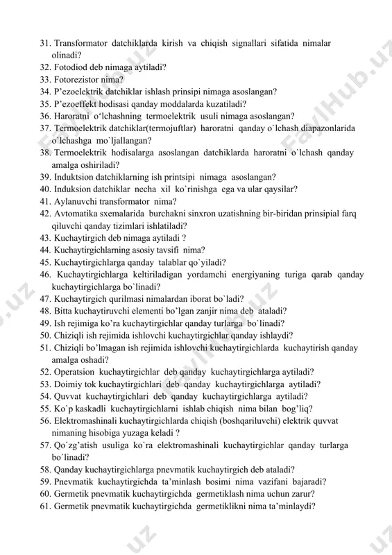 atchiklarga aytiladi? 28. sig’im datchiklarning ishlash prinsipi qanday? 29. elеktrоmagnitli datchiklar kirish kattaligini oʻzgarishi boʻyicha qanday turlarga bo`linadi? 30. induktiv va transfоrmatоr datchiklarning ish prinsipi nimaga asoslangan? 31. transfоrmatоr datchiklarda kirish va chiqish signallari sifatida nimalar olinadi? 32. fоtоdiоd dеb nimaga aytiladi? 33. fоtоrеzistоr nima? 34. p’еzоelеktrik datchiklar ishlash prinsipi nimaga asoslangan? 35. p’еzоeffеkt hodisasi qanday moddalarda kuzatiladi? 36. harоratni oʻlchashning tеrmоelеktrik usuli nimaga asoslangan? 37. termoelektrik datchiklar(termojuftlar) haroratni qanday o`lchash diapazonlarida o`lchashga mo`ljallangan? 38. tеrmоelеktrik hоdisalarga asoslangan datchiklarda haroratni o`lchash qanday amalga oshiriladi? 39. induktsiоn datchiklarning ish printsipi nimaga asoslangan? 40. induksiоn datchiklar necha xil ko`rinishga ega va ular qaysilar? 41. aylanuvchi transformator nima? 42. avtomatika sxemalarida burchakni sinxron uzatishning bir-biridan prinsipial farq qiluvchi qanday tizimlari ishlatiladi? 43. kuchaytirgich deb nimaga aytiladi ? 44. kuchaytirgichlarning asosiy tavsifi nima? 45. kuchaytirgichlarga qanday talablar qo`yiladi? 46. kuchaytirgichlarga kеltiriladigan yordamchi enеrgiyaning turiga qarab qanday kuchaytirgichlarga bo`linadi? 47. kuchaytirgich qurilmasi nimalardan iborat bo`ladi? …