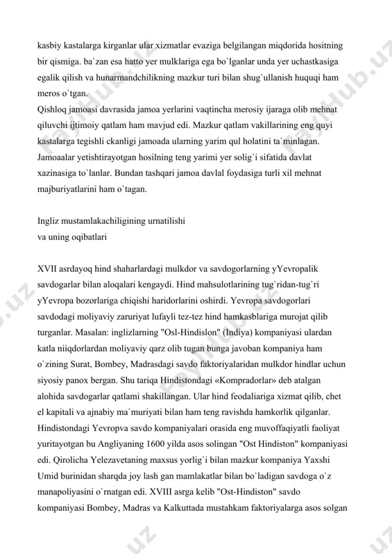 lgan jamoaa ma`muriyatining boshqa bir vakillik va boshliq mirzasi-«patvapi» edi. u jamoa yerlari bilan bog`lik bo`lgan hisob kilob ishlarini yuritgan. oqsoqol (patel) va mirzo (kotib) (patvariy) mansablari avloddan avlodga meros o`tgan. hind qishloq jamoaasining tarkibiy qismlaridan birini jamoaachi hunarmandlar va xizmatkorlar tashkil etgan. ular temirchi, duradgor, etikdo`z, cho`pon va x.k kabi kasbiy kastalarga kirganlar ular xizmatlar evaziga belgilangan miqdorida hositning bir qismiga. ba`zan esa hatto yer mulklariga ega bo`lganlar unda yer uchastkasiga egalik qilish va hunarmandchilikning mazkur turi bilan shug`ullanish huquqi ham meros o`tgan. qishloq jamoasi davrasida jamoa yerlarini vaqtincha merosiy ijaraga olib mehnat qiluvchi ijtimoiy qatlam ham mavjud edi. mazkur qatlam vakillarining eng quyi kastalarga tegishli ckanligi jamoada ularning yarim qul holatini ta`minlagan. jamoaalar yetishtirayotgan hosilning teng yarimi yer solig`i sifatida davlat xazinasiga to`lanlar. bundan tashqari jamoa davlal foydasiga turli xil mehnat majburiyatlarini ham o`tagan. ingliz mustamlakachiligining urnatilishi va uning oqibatlari xvii asrdayoq hind shaharlardagi mulkdor va savdogorlarning yyevropalik …