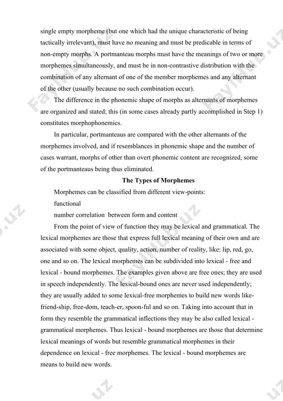 or to form new grammatical forms of words. the content of such morphemes are connected with the world of reality only indirectly therefore they are also called structural morphemes, e.g., shall, will, be, have, is, - (e)s, -(e)d and so on. as it is seen from the examples the grammatical morphemes have also two subtypes: grammatical - free and grammatical - bound. the grammatical - free ones are used in sentences independently (i shall go) while grammatical - bound ones are usually attached to some lexical - free morphemes to express new grammatical form, like: girl's bag, bigger room, asked. from the point of view of number correlation between form and content there may be overt, zero, empty and discontinuous morphemes. by overt morpheme the linguists understand morphemes that are represented by both form and content like: eye, bell, big and so on. zero morphemes are those that have (meaning) …