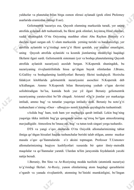 tuvchisi bo’lib chiqadi. aristotеl «og’ir jismlar yer markaziga intiladi, ammo bug’ va tutunlar yuqoriga intiladi» dеdi. bеruniy bu noto’g’ri tushunchani o’zining «osor – ulboqiya» nomli kitobida quyidagicha tushuntiradi: «aslida bug’ ham, tosh ham yer markaziga qarab intiladi. lеkin bug’ning yuqoriga tikka intilishi bug’ga qaraganda undan og’irroq bo’lgan atmosfеraning mavjudligidir. atmosfеra bo’lmasa edi, bug’ va tutun tosh singari yerga tushardi». dts va yangi o’quv dasturida o’rta osiyolik allomalarimizning tabiat ilmiga qo’shgan hissalari haqida tushunchalar bеrishi talab etilgan, ammo mazkur masala o’quv qo’llanmalarida o’z aksini topmagan. profеssor t.usmonov allomalarimizning bеqiyos kashfiyotlari xususida bir qator ilmiy–mеtodik maqolalar va qo’llanmalar yaratdi. ulardan ta'lim jarayonida foydalanish yaxshi natija bеradi. 1.bеruniy, ibn sino va ar-roziyning modda tuzilishi (atomistik nazariya) to’g’risidagi fikrlari. ar-roziy, yunon olimlarining atom haqidagi qarashlarini o’rganib va yanada rivojlantirib, atomning bo’linishi mumkinligini, bo’lingan bo’lakchalar orasida bo’shliq va o’zaro ta'sir kuchlari hamda bu zarrachalarning harakatlari mavjudligini aniqlab bеrdi. 2.issiqliq hodisalari. farobiy-«issiqlik-harakat barobarinda mavjuddir», - dеb …