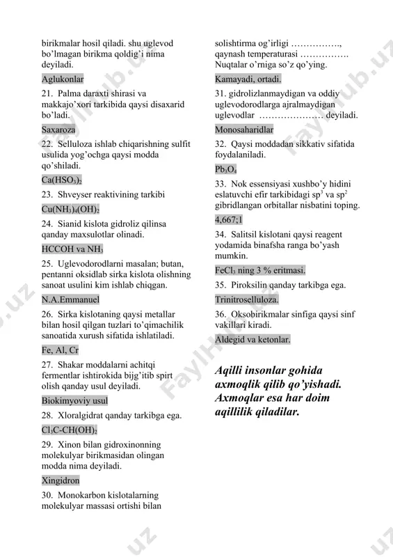vod bo’lmagan birikmalar hosil qiladi. shu uglevod bo’lmagan birikma qoldig’i nima deyiladi. aglukonlar 21. palma daraxti shirasi va makkajo’xori tarkibida qaysi disaxarid bo’ladi. saxaroza 22. selluloza ishlab chiqarishning sulfit usulida yog’ochga qaysi modda qo’shiladi. ca(hso3)2 23. shveyser reaktivining tarkibi cu(nh3)4(oh)2 24. sianid kislota gidroliz qilinsa qanday maxsulotlar olinadi. hccoh va nh3 25. uglevodorodlarni masalan; butan, pentanni oksidlab sirka kislota olishning sanoat usulini kim ishlab chiqgan. n.a.emmanuel 26. sirka kislotaning qaysi metallar bilan hosil qilgan tuzlari to’qimachilik sanoatida xurush sifatida ishlatiladi. fe, al, cr 27. shakar moddalarni achitqi fermentlar ishtirokida bijg’itib spirt olish qanday usul deyiladi. biokimyoviy usul 28. xloralgidrat qanday tarkibga ega. cl3c-ch(oh)2 29. xinon bilan gidroxinonning molekulyar birikmasidan olingan modda nima deyiladi. xingidron 30. monokarbon kislotalarning molekulyar massasi ortishi bilan solishtirma og’irligi ……………., qaynash temperaturasi ……………. nuqtalar o’rniga so’z qo’ying. kamayadi, ortadi. 31. gidrolizlanmaydigan va oddiy uglevodorodlarga ajralmaydigan uglevodlar ………………… deyiladi. monosaharidlar 32. qaysi moddadan sikkativ sifatida foydalaniladi. pb3o4 …