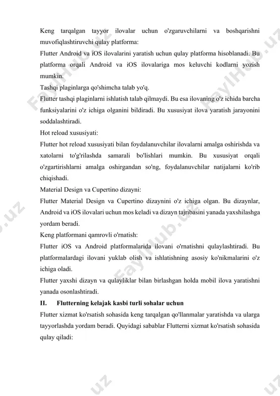 . material design va cupertino dizayni: flutter material design va cupertino dizaynini o'z ichiga olgan. bu dizaynlar, android va ios ilovalari uchun mos keladi va dizayn tajribasini yanada yaxshilashga yordam beradi. keng platformani qamrovli o'rnatish: flutter ios va android platformalarida ilovani o'rnatishni qulaylashtiradi. bu platformalardagi ilovani yuklab olish va ishlatishning asosiy ko'nikmalarini o'z ichiga oladi. flutter yaxshi dizayn va qulayliklar bilan birlashgan holda mobil ilova yaratishni yanada osonlashtiradi. ii. flutterning kelajak kasbi turli sohalar uchun flutter xizmat ko'rsatish sohasida keng tarqalgan qo'llanmalar yaratishda va ularga tayyorlashda yordam beradi. quyidagi sabablar flutterni xizmat ko'rsatish sohasida qulay qiladi: 1. har qanday platforma uchun moslashtirish: flutter ios va android platformalarida tayyorlangan xizmat ko'rsatish ilovalarini o'rnatishda qulaylik yaratadi. shuningdek, flutter, veb ilovalarni qulaylashtirish imkoniyatini beradi. 2. yagona kodlarni yozish: flutter yagona kodlarni yozish imkoniyatini beradi. bu tayyorlangan ilovaning ios, android va veb versiyalarini bir vaqtda yaratish imkonini beradi. 3. qisqa vaqt ichida tayyorlangan ilovani …