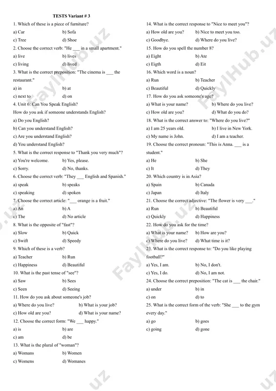 rket." a) at b) in c) opposite d) to 16. how do you ask if someone can play the piano? a) do you the piano? b) can you play the piano? c) are you play piano? d) you play piano? 17. what is the correct response to "i'm sorry"? a) yes, please. b) no, thanks. c) that's ok. d) you're welcome. 18. choose the correct verb: "he ___ spanish fluently." a) speak b) speaks c) speaking d) spoken 19. choose the correct article: "i have ___ cat." a) a b) an c) the d) no article 20. what is the opposite of "happy"? a) sad b) glad c) angry d) joyful 21. which of these is an adjective? a) quickly b) teacher c) happiness d) beautiful 22. what is the past tense of "have"? a) has b) having c) had d) have 23. how do you ask someone's age? a) …