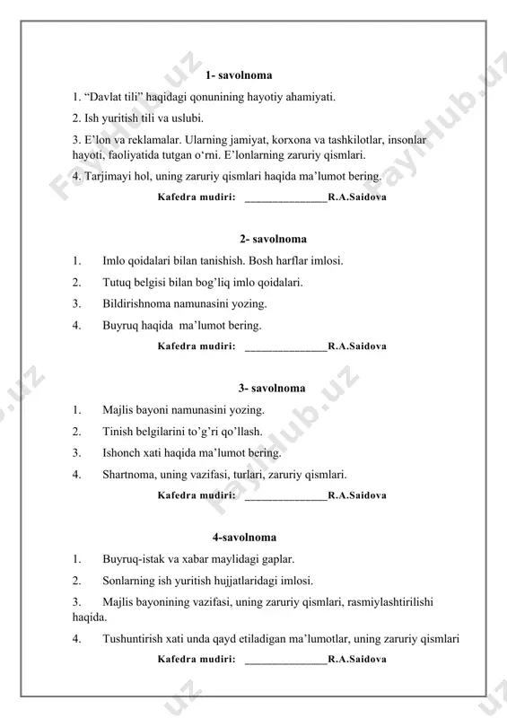 4. ariza namunasini yozing. kafedra mudiri: _______________r.a.saidova 8- savolnoma 1. bildirishnoma, bildirish, bildirgi. 2. dalolatnoma. 3. hujjatlar, ularning vazifalari, zaruriy qismlari 4. tilxat va ishonch xatining o‘xshash va farqli jihatlari haqida ma’lumot bering. kafedra mudiri: _______________r.a.saidova 9-savolnoma 1. ishonchnoma. 2. ma’lumotnoma. 3. hujjatlar, ularning vazifalari, zaruriy qismlari. 4. majlis bayoni namunasini yozing. kafedra mudiri: _______________r.a.saidova 10-savolnoma 1. tavsiyanoma. 2. tilxat. 3. shartnoma va uning zaruriy qismlari haqida bayon qiling. 4. ma’lumotnoma namunasini yozing. kafedra mudiri: _______________r.a.saidova 11-savolnoma 1. tushuntirish xati. 2. e’lon. 3. hisobot va uning zaruriy qismlari haqida yozing? 4. tilxat namunasini yozing. kafedra mudiri: _______________r.a.saidova 12-savolnoma 1. hisobot. 2. taklifnoma. 3. hujjatchilik tarixi, vasiqalar to‘plami haqida. 4. tarjimayi hol va uning zaruriy qismlari. kafedra mudiri: _______________r.a.saidova 13-savolnoma 1. telegramma. 2. telefonogramma. 3. hujjatchilik tarixi, so‘g‘ d arxivi haqida ma’lumot bering. 4. majlis bayoni namunasini yozing. kafedra mudiri: _______________r.a.saidova 14-savolnoma 1. axborot xati. 2. da’vo xati. 3. bildirishnoma namunasini …