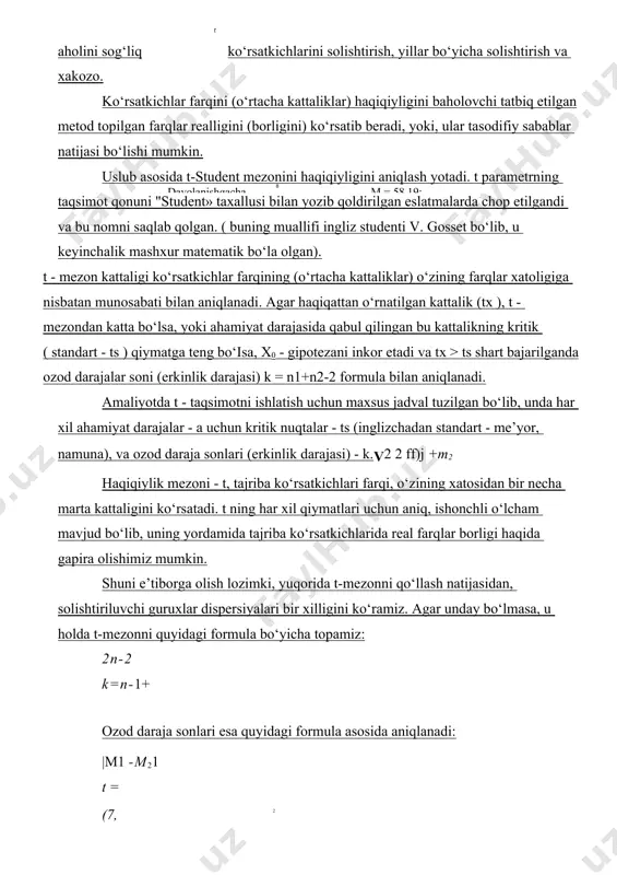 hadan dispersio - sochilish) baholashda ishlatiladi. t-student mezoni (t-taqsimot) ko‘p holatlarda eksperimental va klinik izlanishlarda ikkita ko‘rsatkichlarni o‘rtacha arifmetik kattaliklarini o‘zaro solishtirish zarurligi tug‘iladi, masalan, eksperimental va kontrol guruhlar natijalarini solishtirishda, har xil yashash joylaridagi aholini sog‘liq ko‘rsatkichlarini solishtirish, yillar bo‘yicha solishtirish va xakozo. ko‘rsatkichlar farqini (o‘rtacha kattaliklar) haqiqiyligini baholovchi tatbiq etilgan metod topilgan farqlar realligini (borligini) ko‘rsatib beradi, yoki, ular tasodifiy sabablar natijasi bo‘lishi mumkin. uslub asosida t-student mezonini haqiqiyligini aniqlash yotadi. t parametrning taqsimot qonuni "student» taxallusi bilan yozib qoldirilgan eslatmalarda chop etilgandi va bu nomni saqlab qolgan. ( buning muallifi ingliz studenti v. gosset bo‘lib, u keyinchalik mashxur matematik bo‘la olgan). t - mezon kattaligi ko‘rsatkichlar farqining (o‘rtacha kattaliklar) o‘zining farqlar xatoligiga nisbatan munosabati bilan aniqlanadi. agar haqiqattan o‘rnatilgan kattalik (tx ), t - mezondan katta bo‘lsa, yoki ahamiyat darajasida qabul qilingan bu kattalikning kritik ( standart - ts ) qiymatga teng bo‘isa, x0 - gipotezani inkor …