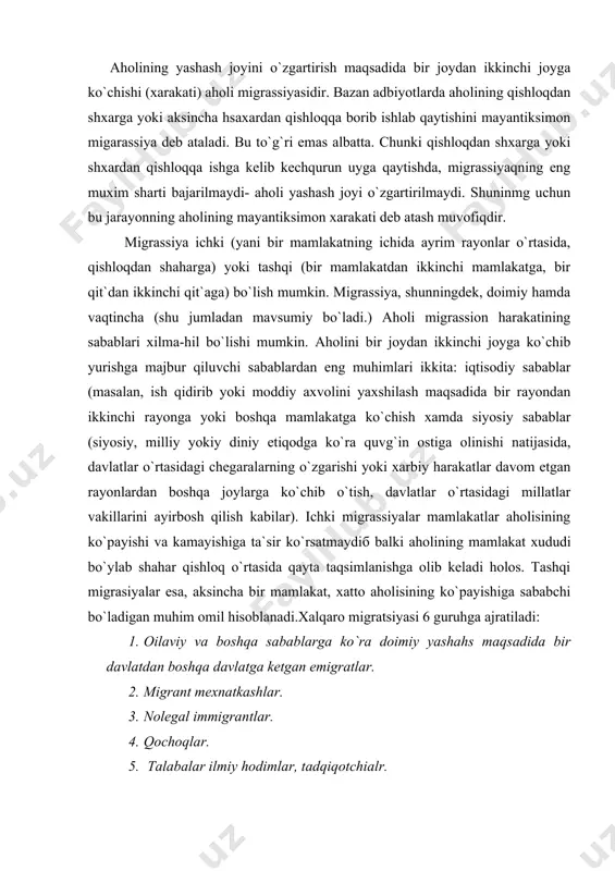yasi 6 guruhga ajratiladi: 1. oilaviy va boshqa sabablarga ko`ra doimiy yashahs maqsadida bir davlatdan boshqa davlatga ketgan emigratlar. 2. migrant mexnatkashlar. 3. nolegal immigrantlar. 4. qochoqlar. 5. talabalar ilmiy hodimlar, tadqiqotchialr. 6. turli maqsadda ko`chib yuruvchilar –turistlar, dam oluvchilar, anjuman qatnashchilari. migrassiya ko`rsatkichlari: 1. migrassiyaning mutloq va nisbiy son ma`lumotlari. 2. migrassion harakatning intensivligi yoki koeffitsienti (xar 1000 kishiga nisbatan migrantlar soni). 3. migrassiya saldosi (qoldig`i). aholining bir joydan ikkinchi joyga ko`chib joylashishi juda qadim zamonlardayoq mavjud bo`lgan. biroq xar bir davrning migratsiyasiga o`ziga xos xususiyatlarga ega va turli xil oqibatlarga olib keladi. antik davrning oxiri va o`rta asrlarining boshlarida ro`y bergan hamda adabiyotlarda “xalqlarning buyuk ko`chish davri” deb nomlangan migrassion harakatlar yevropa va osiyodagi ko`p xalqlarning etnik tarkibiga katta tasir ko`rsatadi. markaziy va shimoliy evropaga german xalqlarining joylashuvi, ularning britaniya opollariga kirib borishi xuddi ana hsu davrga to`g`ri keladi. shu davrda slavyan xalqlari sharqiy yevropa xamda bokon yarimorolini …