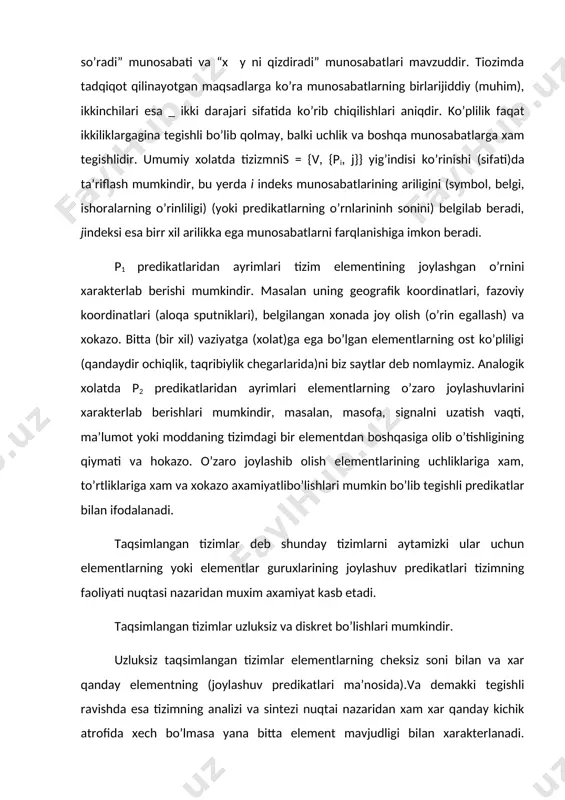 (joylashuv predikatlari ma’nosida).va demakki tegishli ravishda esa tizimning analizi va sintezi nuqtai nazaridan xam xar qanday kichik atrofida xech bo’lmasa yana bitta element mavjudligi bilan xarakterlanadi. uzluksiz taqsimlangan tizimlarning misoli sifatida bir nuqtasi gazli gorelka bilan qizdirilayotgan po’lat list keltiriladi. tizimning elementlari bo’lib list ustida ma’lum koordinatlarga ega bo’lgan nuqtalardir. xar bir nuqta vaqtning qandaydir paytida xaroratning qiymati bilan xarakterlanadi, butun list esa qaysidir bir xaroratiy maydon ko’rinishida ta’riflanadi. yaqin joylashgan nuqtalarning xaroratlari, bu nuqtalarning issiqlik manbaidan uzoqlashganligiga bog’liq bo’lgan qiymatlari bilan xam farqlanadi. vaqtning o’tib borishi bilan birga xaroratlarning qiymatlari gorelkaning xarorati, nuqtalarning koordinatlari, listning tashqi muxitga issiqlik chiqarish kattaligiga bog’liq bo’lgan xolda qaysidir bir chegaralarigacha birmunchaga oshadi. diskret taqsimlangan tizimlar, tizimlarning elementlari aniqlilik bilan chegaralanganliklari, bir-birlaridan ajratilganliklari bilan xarakterlanadi. munosabatlarning biri “qo’shni element bo’lish” binar munosabatdir. ikki nafar qo’shni elementlar orasida boshqa elementlar yo’q. bu degani ularning oraliqlariga qandaydir boshqa uchinchi elementni qo’shish mumkin bo’lmaydi degani emasdir. ammo …