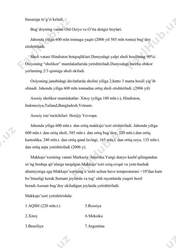 rtiq makkajo’xori etishtiriladi. jahonda yiliga 600 mln.t. dan ortiq sholi, 585 mln.t. dan ortiq bug’doy, 320 mln.t.dan ortiq kartoshka, 240 mln.t. dan ortiq qand lavlagi, 165 mln.t. dan ortiq soya, 135 mln.t. dan ortiq arpa yetishtiriladi (2006 y). makkajo’xorining vatani markaziy amerika.yangi dunyo kashf qilingandan so’ng boshqa qit’alarga tarqalgan.makkajo’xori oziq-ovqat va yem-hashak ahamiyatiga ega.makkajo’xorining o’sishi uchun havo temperaturasi +100dan kam bo’lmasligi kerak.sernam joylarda va tog’ oldi rayonlarda yuqori hosil beradi.asosan bug’doy ekiladigan joylarda yetishtiriladi. makkajo’xori yetishtirishda: 1.aqsh (220 mln.t.) 5.rossiya 2.xitoy 6.meksika 3.braziliya 7.argentina 4.ruminiya 8.jar. jahonda yiliga 600mln tonnadan ortiq makkajo’xori etishtiriladi. (2006 y) dunyodagi makkajo’xori etishtiriladigan asosiy rayon-aqshning makkajo’xori mintaqasi buyuk ko’llarning janubida bo’lib, ayova shtati dunyoga mashxur. dunyoda yetishtiriladigan g’allaning 10-15%i jahon bozoriga chiqariladi.g’alla eksport qiladigan asosiy mamlakatlar: aqsh,kanada,avstraliya,fransiya,argentina.kanada bilan avstraliya yillik bug’doy hosilining,argentina esa makkajo’xori hosilining 80%ini chetga chiqaradi. oziq-ovqatga ishlatiladigan donni asosan rivojlanayotgan mamlakat, yem-hashak uchun ishlatiladigan donni asosan g’arbiy yevropa va yaponiya sotib oladi.keyingi …