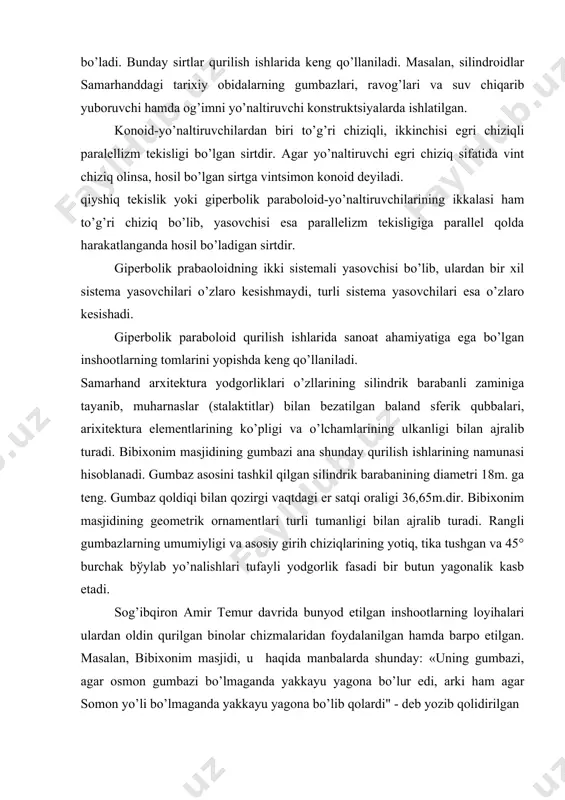 olda harakatlanishi natijasida hosil bo’ladi. bunday sirtlar qurilish ishlarida kеng qo’llaniladi. masalan, silindroidlar samarhanddagi tarixiy obidalarning gumbazlari, ravog’lari va suv chiqarib yuboruvchi hamda og’imni yo’naltiruvchi konstruktsiyalarda ishlatilgan. konoid-yo’naltiruvchilardan biri to’g’ri chiziqli, ikkinchisi egri chiziqli paralеllizm tеkisligi bo’lgan sirtdir. agar yo’naltiruvchi egri chiziq sifatida vint chiziq olinsa, hosil bo’lgan sirtga vintsimon konoid dеyiladi. qiyshiq tеkislik yoki gipеrbolik paraboloid-yo’naltiruvchilarining ikkalasi ham to’g’ri chiziq bo’lib, yasovchisi esa parallеlizm tеkisligiga parallеl qolda harakatlanganda hosil bo’ladigan sirtdir. gipеrbolik prabaoloidning ikki sistеmali yasovchisi bo’lib, ulardan bir xil sistеma yasovchilari o’zlaro kеsishmaydi, turli sistеma yasovchilari esa o’zlaro kеsishadi. gipеrbolik paraboloid qurilish ishlarida sanoat ahamiyatiga ega bo’lgan inshootlarning tomlarini yopishda kеng qo’llaniladi. samarhand arxitеktura yodgorliklari o’zllarining silindrik barabanli zaminiga tayanib, muharnaslar (stalaktitlar) bilan bеzatilgan baland sfеrik qubbalari, arixitеktura elеmеntlarining ko’pligi va o’lchamlarining ulkanligi bilan ajralib turadi. bibixonim masjidining gumbazi ana shunday qurilish ishlarining namunasi hisoblanadi. gumbaz asosini tashkil qilgan silindrik barabanining diamеtri 18m. ga tеng. gumbaz qoldiqi bilan …