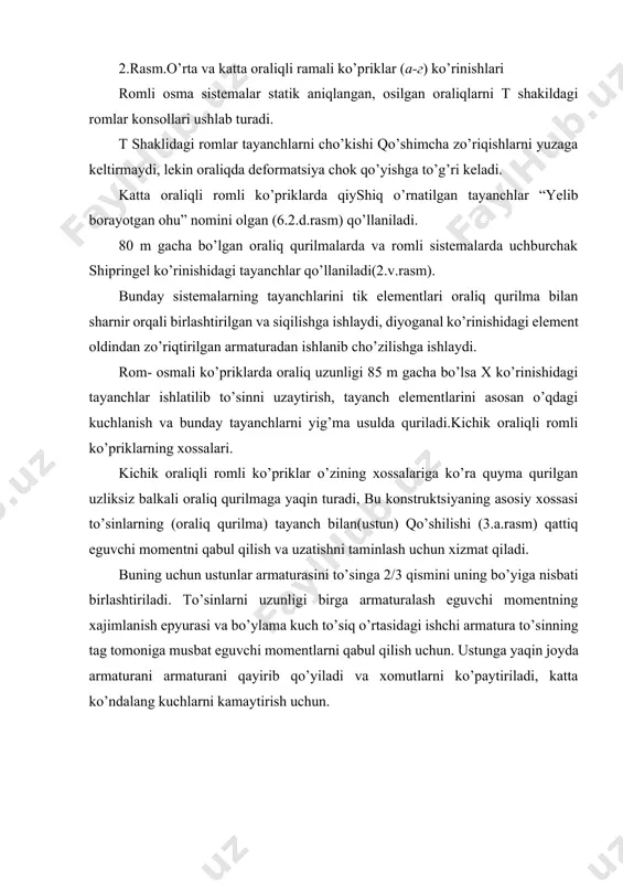 dka sharnir uchun yaxshi material qalay (svinets) xisoblanadi. o’rta va katta oraliqli romli ko’prik konstruktsiyalarining xossalari. romli ko’priklarda oraliq qurilmalarning ko’ndalang kesimi turi balkali ko’priklarga o’xshab, oraliq qurilmaning uzunligidan kelib chiqadi: kichkina oraliqlarda plitali kesimlar qabul qilinadi keyin oraliq uzqatishi xisobiga ko’p qovurg’ali kesimlar o’ta katta oraliqlar uchun ikkita qovurg’ali va karobka simon to’sinlar ishlatiladi. o’rta va katta oraliqli romli ko’priklar konstruktsiyalari quyma va yig’ma temir betondan qurilishi mumkin. rom konsolli va rom balkali o’rta oraliqli ko’priklar to’sinlari aloxida 2 tavrli balkadan yig’ilgan bo’lishi mumkin, ko’ndalang yo’nalishda bir-biri bilan diafragmalar orqali bog’langan va quyma yurish qismiga ega bo’lgan. o’rta oraliqlar plitali qovurg’ali quymalar qo’llaniladi. katta oraliqli romli ko’priklar to’sinlari korobkasimon qirqimli bo’ladi. romli konsolli yig’ma to’sinlar va o’rta oraliqli rom osmali ko’priklar tayanchda tortilgan xolda tayorlanadi va to’g’ri va egri c hiziqli armaturadan setka tayorladi. ishlatilishi davrida ularning xolati kuchlangan xolatga to’g’ri keladi. (4.a.b.rasm) kichik oraliqlarda, agar rigelni zavodda yoki …