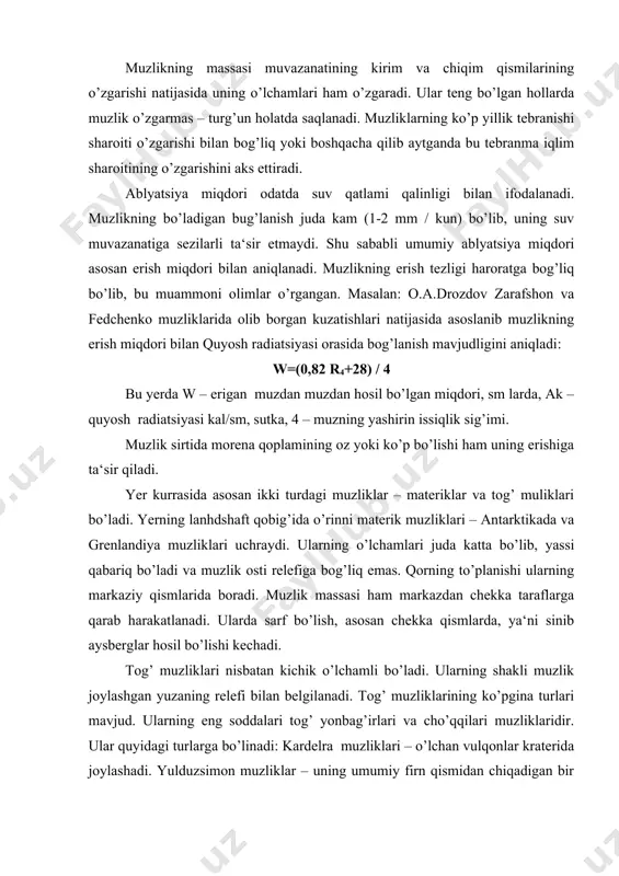 larga qarab harakatlanadi. ularda sarf bo’lish, asosan chekka qismlarda, ya‘ni sinib aysberglar hosil bo’lishi kechadi. tog’ muzliklari nisbatan kichik o’lchamli bo’ladi. ularning shakli muzlik joylashgan yuzaning relefi bilan belgilanadi. tog’ muzliklarining ko’pgina turlari mavjud. ularning eng soddalari tog’ yonbag’irlari va cho’qqilari muzliklaridir. ular quyidagi turlarga bo’linadi: kardelra muzliklari – o’lchan vulqonlar kraterida joylashadi. yulduzsimon muzliklar – uning umumiy firn qismidan chiqadigan bir nechta tipii bo’ladi: qora muzliklari karalarda joylashadi va nihoyat, osilma holda uchraydigan muzliklar. vodiy muzliklari bir muncha murakkab tuzilgan. ular ichida oddiy bir oqimli, murakkab va daraxtsimon muzliklar bor. yer kurrasidagi muzliklarning umumiy maydoni 15,5 mln, km ga teng bo’lib, quruqlikning 10 % dan ko’proq qismini egallagan. yer yuzidagi barcha muzliklarning hajmi 24 mln. km ga teng. agar shu muz erib ketsa, u xolda dunyo okeani sathi 60 m dan ham balandga ko’tarilib ketar edi. tog’ muzliklarining erishidan hosil bo’ladigan suv daryolar toyinishi undan uzoqlashgan sari kamayib boradi. …