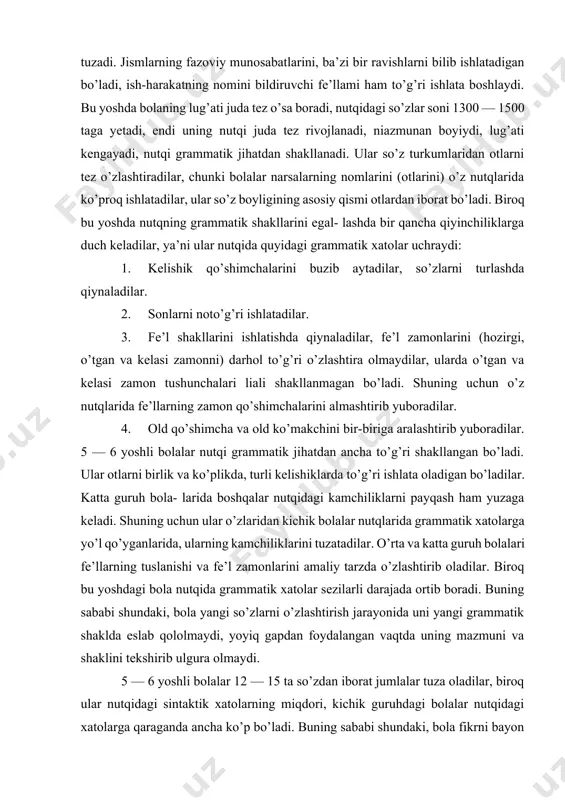 rida fe’llarning zamon qo’shimchalarini almashtirib yuboradilar. 4. old qo’shimcha va old ko’makchini bir-biriga aralashtirib yuboradilar. 5 — 6 yoshli bolalar nutqi grammatik jihatdan ancha to’g’ri shakllangan bo’ladi. ular otlarni birlik va ko’plikda, turli kelishiklarda to’g’ri ishlata oladigan bo’ladilar. katta guruh bola- larida boshqalar nutqidagi kamchiliklarni payqash ham yuzaga keladi. shuning uchun ular o’zlaridan kichik bolalar nutqlarida grammatik xatolarga yo’l qo’yganlarida, ularning kamchiliklarini tuzatadilar. o’rta va katta guruh bolalari fe’llarning tuslanishi va fe’l zamonlarini amaliy tarzda o’zlashtirib oladilar. biroq bu yoshdagi bola nutqida grammatik xatolar sezilarli darajada ortib boradi. buning sababi shundaki, bola yangi so’zlarni o’zlashtirish jarayonida uni yangi grammatik shaklda eslab qololmaydi, yoyiq gapdan foydalangan vaqtda uning mazmuni va shaklini tekshirib ulgura olmaydi. 5 — 6 yoshli bolalar 12 — 15 ta so’zdan iborat jumlalar tuza oladilar, biroq ular nutqidagi sintaktik xatolarning miqdori, kichik guruhdagi bolalar nutqidagi xatolarga qaraganda ancha ko’p bo’ladi. buning sababi shundaki, bola fikrni bayon etish jarayonida …