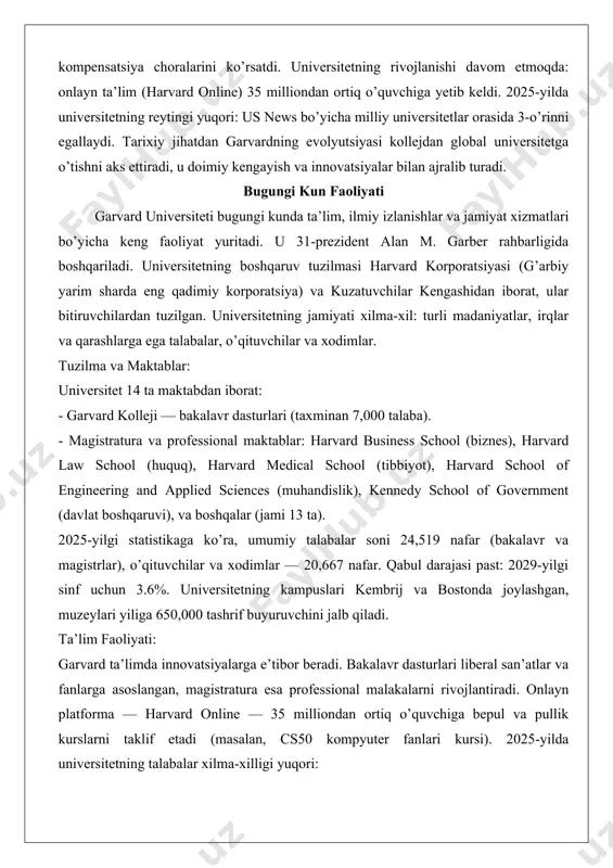 landi. xxi asr va yaqinda (2000-yildan hozirgacha): 2000-yillarda universitetning global ta’siri kuchaydi. 2007-yilda alan garber prezident bo’ldi (hozirgi prezident). 2022-yil 26-aprelda prezident larry bakou qullik merosi bo’yicha qo’mitaning hisobotini e’lon qildi va uning tavsiyalarini qabul qilib, 100 million dollarlik sarmoya kiritishni e’lon qildi. bu qullik davridagi rolini tan olish va kompensatsiya choralarini ko’rsatdi. universitetning rivojlanishi davom etmoqda: onlayn ta’lim (harvard online) 35 milliondan ortiq o’quvchiga yetib keldi. 2025-yilda universitetning reytingi yuqori: us news bo’yicha milliy universitetlar orasida 3-o’rinni egallaydi. tarixiy jihatdan garvardning evolyutsiyasi kollejdan global universitetga o’tishni aks ettiradi, u doimiy kengayish va innovatsiyalar bilan ajralib turadi. bugungi kun faoliyati garvard universiteti bugungi kunda ta’lim, ilmiy izlanishlar va jamiyat xizmatlari bo’yicha keng faoliyat yuritadi. u 31-prezident alan m. garber rahbarligida boshqariladi. universitetning boshqaruv tuzilmasi harvard korporatsiyasi (g’arbiy yarim sharda eng qadimiy korporatsiya) va kuzatuvchilar kengashidan iborat, ular bitiruvchilardan tuzilgan. universitetning jamiyati xilma-xil: turli madaniyatlar, irqlar va qarashlarga ega talabalar, o’qituvchilar …