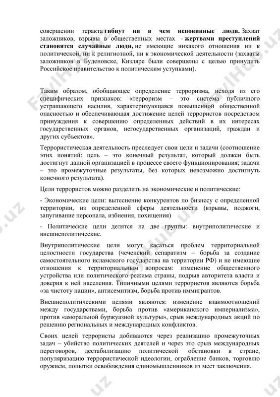 религиозной, ни к экономической деятельности (захваты заложников в буденовске, кизляре были совершены с целью принудить российское правительство к политическим уступками). таким образом, обобщающее определение терроризма, исходя из его специфических признаков: «терроризм – это система публичного устрашающего насилия, характеризующаяся повышенной общественной опасностью и обеспечивающая достижение целей террористов посредством принуждения к совершению определенных действий в их интересах государственных органов, негосударственных организаций, граждан и других субъектов». террористическая деятельность преследует свои цели и задачи (соотношение этих понятий: цель – это конечный результат, который должен быть достигнут данной организацией в процессе своего функционирования; задачи – это промежуточные результаты, без которых невозможно достигнуть конечного результата). цели террористов можно разделить на экономические и политические: - экономические цели: вытеснение конкурентов по бизнесу с определенной территории, из определенной сферы деятельности (взрывы, поджоги, запугивание персонала, избиения, похищения) - политические цели делятся на две группы: внутриполитические и внешнеполитические. внутриполитические цели могут касаться проблем территориальной целостности государства (чеченский сепаратизм – борьба за …
