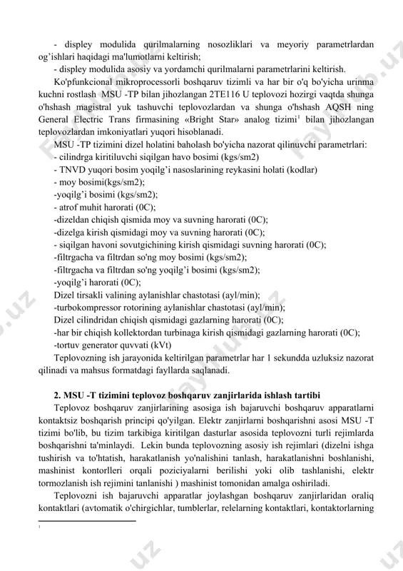 chli dizel o'rnatilgan. teplovoz ishini ta'minlash uchun msu -tp ushbu asosiy funkciyalarni bajaradi. - dizelni ishga tushirish va o'chirish, uning himoyasi; - tortish va elektr dinamik tormozlash rejimlarida elektr uzatmali tortishni boshqarish; - dizel tirsakli valiga aylanishlar sonini vazifa qilib berish; - qo'lda va avtomatik rejimlarda dizelning issiqlik tashuvchilari (suv,moy) haroratini rostlash; - teplovoz qildirak juftliklarini shataklanishida va sirpanishida himoyani ta'minlash; - yilning sovuq kunlarida dizelni avtomatik qizdirishini boshqarish; - displey modulida qurilmalarning nosozliklari va meyoriy parametrlardan og’ishlari haqidagi ma'lumotlarni keltirish; - displey modulida asosiy va yordamchi qurilmalarni parametrlarini keltirish. ko'pfunkcional mikroprocessorli boshqaruv tizimli va har bir o'q bo'yicha urinma kuchni rostlash msu -tp bilan jihozlangan 2te116 u teplovozi hozirgi vaqtda shunga o'hshash magistral yuk tashuvchi teplovozlardan va shunga o'hshash aqsh ning general electric trans firmasining «bright star» analog tizimi[footnoteref:2] bilan jihozlangan teplovozlardan imkoniyatlari yuqori hisoblanadi. [2: ] msu -tp tizimini dizel holatini baholash bo'yicha nazorat qilinuvchi parametrlari: - cilindrga …
