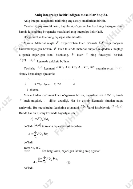 p p p p p p p = - + - - = = + - = + - = - = = = = = ò ò x xdx x x x v xdx dv dx du x u xdx x [ ] b a , aniq integral va uning asosiy xossalari reja 1. aniq integralga keltiriladigan masalalar haqida. 2. aniq integralning ta’rifi va uning geometrik ma’nosi. 3. aniq integralning asosiy xossalari. 4. aniq integralni hisoblash. n’yuton-leybnis formulasi. aniq integralga keltiriladigan masalalar haqida. aniq integral matematik tahlilning eng asosiy amallaridan biridir. yuzalarni, yoy uzunliklarini, hajmlarni, o’zgaruvchan kuchning bajargan ishini hamda iqtisodning bir qancha masalalari aniq integralga keltiriladi. o’zgaruvchan kuchning bajargan ishi masalasi masala. material nuqta o’zgaruvchan kuch ta’sirida o’qi bo’yicha harakatlanayotgan bo’lsin. kuch ta’sirida material nuqta a nuqtadan v nuqtaga o’tganda bajarilgan ishni hisoblang. kuch ning funksiyasi bo’ladi. kesmada uzluksiz bo’lsin. yechish: kesmani nuqtalar orqali šismiy kesmalarga ajratamiz. 1-chizma. …
