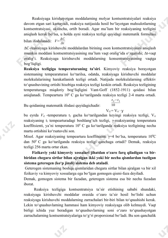 onstantasi deyiladi. kimyoviy reaksiyaga kirishuvchi moddalar tabiatiga, katalizatorning ishtirok etish-etmasligiga bog‘liq, lekin reaksiyada qatnashayotgan moddalar kontsentratsiyasiga bog‘liq emas. agar [a]=[b]=1 bo‘lsa v=k bo‘ladi. demak, kimyoviy reaksiyaning tezlik konstantasi reaksiyaga kirishuvchi har qaysi moddaning molyar kontsentratsiyasi 1 mol/l bo‘lgan holdagi reaksiya tezligiga son jihatdan tengdir. buni quyidagi reaksiya yordamida ko‘rib chiqamiz: h2+i2=2hi demak v=k[h2][i2] 2h2+o2=2h2o da esa v=k[h2]2 ∙[o2] umumiy holda: ma+nb=c+d; v=k[a]m[b]n reaksiyaga kirishayotgan moddalarning molyar kontsentratsiyalari reaksiya davom etgan sari kamayadi, reaksiya natijasida hosil bo‘layotgan mahsulotlarning kontsentratsiyasi, aksincha, ortib boradi. agar ma’lum bir reaksiyaning tezligini aniqlash kerak bo‘lsa, u holda ayni reaksiya tezligi quyidagi matematik formulasi bilan ifodalanadi: v= δc-reaksiyaga kirishuvchi moddalardan birining oson kontsentratsiyasini aniqlash mumkin moddani kontsentratsiyasining ma’lum vaqt oralig‘ida o‘zgarishi; ∆t-vaqt oralig‘i. reaksiyaga kirishuvchi moddalarning konsentratsiyasining vaqtga bog‘liqligi. reaksiya tezligiga temperaturaning ta’siri. kimyoviy reaksiya borayotgan sistemaning tempearaturasi ko‘tarilsa, odatda, reaksiyaga kirishuvchi moddalar molekulalarining harakatlanish tezligi ortadi. natijada molekulalarning effektiv to‘qnashuvining ortishi hisobiga reaksiya tezligi keskin ortadi. …