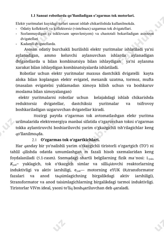 igatellarda qo’shimcha o’rnatilgan taxogeneratorlar mavjud, ularning yordamida tezlik bo’yicha teskari aloqa o’rnatiladi. eyu larning bu tarkibiga taxogeneratorli dvigateldan tashqari kuch o’zgartgich, boshqaruv qurilmasi, avtomatik uzgich, ta’minlovchi transformator, silliqlovchi reaktor, ximoya va signalizatsiya apparatlari kiradi. ko’rib chiqilgan eyu larning ko’pchiligida bir yoki uch fazali, ko’prikli yoki nolli, noreversiv yoki reversiv sxemalar bo’yicha qurilgan tristorli kuch o’zgartgichlar mavjud. prp va eshir1 tipi eyu larda kuchlanishi kengimpuls modulyatsiyali shim tranzistorli o’zgartgich qo’llaniladi. stanokli eyu larning ko’pchiligida boshqarish sxemalari tok va tezlikning p va pi rostlagichlarining bo’ysunuvchan koordinatalar rostlagichi asosida qurilgan, bu esa ming va undan ortiq diapazondagi tezliklarni rostlash imkoniyatini boradi. et3, etrp, epu1 tipli eyu larda stanoklarning asosiy xarakatlari uchun tristorli o’zgartgichlar (qo’zg’atgichlar) yordamida dvigatelning qo’zg’atish tokini boshqarish ko’zda tutilgan bo’lib, bu bilan tezlik rostlagichning diapazonini yashirishga erishiladi. nazorat uchun savollar: 1. uzgarmas tok elektr yuritmalari tugrisida umumiy ma’lumotlari 2. uzgarmas tok elektr yuritmalari turlari va ishlatilishi. 2-mavzu: ( 4soat ) sanoat …