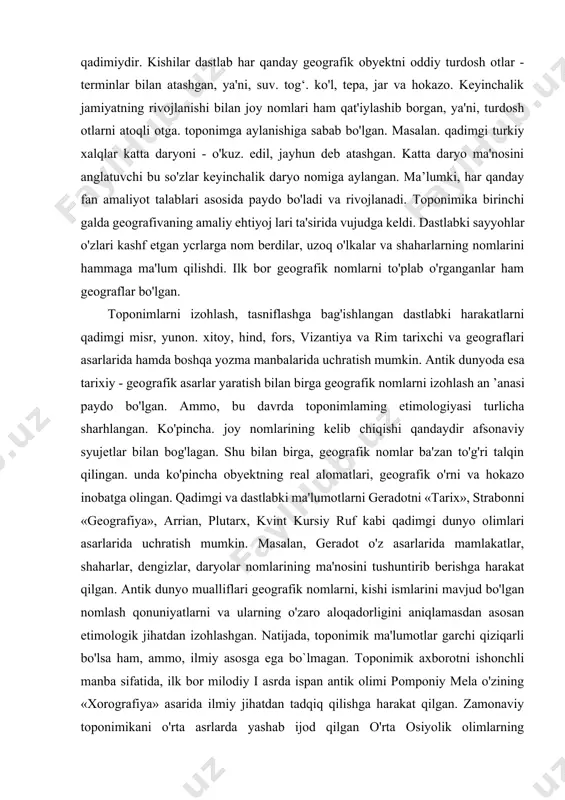 manbalarda toponimiyaning boshqa tarkibiy qismlariga qaraganda aholi punktlari nomlari ko'proq qayd ctilgan. ularda mintaqa tabiatining xususiyatlari, jamiyat hayotida asrlar davomida ro'v bergan tarixiy, ijtimoiy va siyosiy hodisa va voqealar. aholining kasb-himarlari nomlari. aholi punktiga asos solgan kishining ismi, unda qanday qavm vakillari yashagani yoki yashayotgani o'z aksini topgan. qadimgi dunyo va o‘rta asrlar. geografik nomlar va ularning ma'no mazmuniga qiziqish kishilik jamiyatining dastlabki bosqichlarida paydo bo'lgan. shu bois. insoniyat tarixi qanchalik qadimiy bo"isa, geografik nomlar ham shuncha qadimiydir. kishilar dastlab har qanday geografik obyektni oddiy turdosh otlar - terminlar bilan atashgan, ya'ni, suv. tog‘. ko'l, tepa, jar va hokazo. keyinchalik jamiyatning rivojlanishi bilan joy nomlari ham qat'iylashib borgan, ya'ni, turdosh otlarni atoqli otga. toponimga aylanishiga sabab bo'lgan. masalan. qadimgi turkiy xalqlar katta daryoni - o'kuz. edil, jayhun deb atashgan. katta daryo ma'nosini anglatuvchi bu so'zlar keyinchalik daryo nomiga aylangan. ma’lumki, har qanday fan amaliyot talablari asosida paydo bo'ladi va rivojlanadi. …