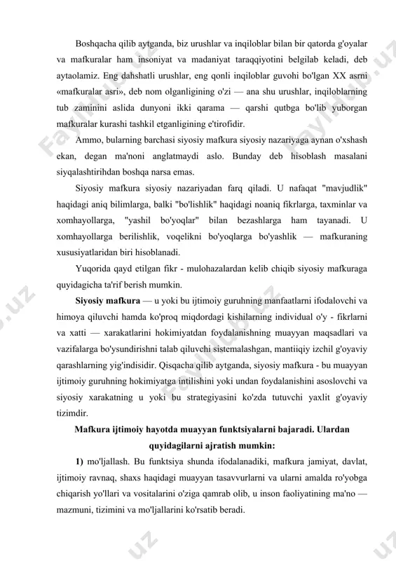 alanishini asoslovchi va siyosiy xarakatning u yoki bu strategiyasini ko'zda tutuvchi yaxlit g'oyaviy tizimdir. mafkura ijtimoiy hayotda muayyan funktsiyalarni bajaradi. ulardan quyidagilarni ajratish mumkin: 1) mo'ljallash. bu funktsiya shunda ifodalanadiki, mafkura jamiyat, davlat, ijtimoiy ravnaq, shaxs haqidagi muayyan tasavvurlarni va ularni amalda ro'yobga chiqarish yo'llari va vositalarini o'ziga qamrab olib, u inson faoliyatining ma'no — mazmuni, tizimini va mo'ljallarini ko'rsatib beradi. 2) safarbar etish. yangi, fozil jamiyat g'oyasini taklif qila turib siyosiy mafkura siyosiy faoliyatning bevosita motivi sifatida chiqadi va uni amalga oshirish uchun jamiyatni, ijtimoiy guruhlarni safarbar qiladi. 3) birlashtirish. taklif etilayotgan dunyoning yangi qiyofasi doirasida siyosiy xarakatga ma'no — mazmun bera turib, siyosiy mafkura unga shunday ahamiyat beradiki, u o'zining miqyosi bilan har qanday individual yoki guruhiy manfaatdan yuqori turadi. siyosiy mafkura xususiy manfaatlarga qarshi turadi va shu bilan birlashtiruvchi omil bo'lib maydonga chiqadi. 4) amortizatsiyalash. siyosiy mafkura jamiyat, guruhlar, individ, ehtiyojlari va ularni qondirishning real imkoniyatlari o'rtasida …