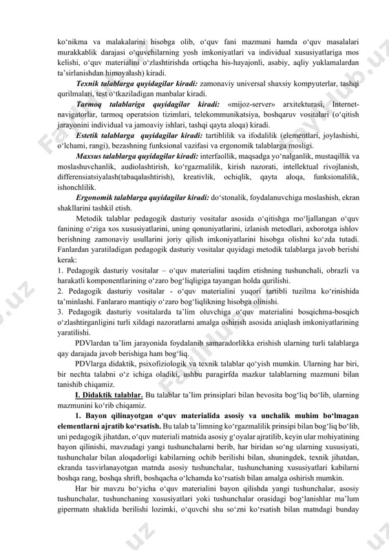 h lozimligini ko‘rsatadi. pedagogik dasturiy vositalarga qo‘yiladigan didaktik talablarga quyidagilar kiradi: ilmiylik, tushunarli, qat’iy va tizimli bayon etilishi bilan birgalikda (pedagogika, psixologiya, informatika, ergonomikaning asosiy tamoyillarini, zamonaviy fanning fundamental asoslarini hisobga olib, o‘quv faoliyati mazmunini qurish imkoniyatini ta’minlash), uzluksizlik va yaxlitlik (ilgari o‘rganilgan bilimlarning mantiqiy oqibati hamda to‘ldiruvchisi hisoblanadi), izchillik, muammolilik, ko‘rgazmalilik, faollashtirish (o‘qitish mustaqilligi hamda faollilik xususiyatining mavjudligi), o‘qitish natijalarini o‘zlashtirish mustahkamliligi, muloqotning interfaolliligi, o‘qitish, tarbiyalash, rivojlantirish va amaliyotning yaxlit birligi. metodik talablarga quyidagilar kiradi: aniq o‘quv fanining o‘ziga xos xususiyatlarini hisobga olish, ma’lum bir faning o‘ziga xosligini hisobga olish, axborotni zamonaviy metodlari o‘zaro bog‘liqliligi, o‘zaro aloqadorliligi, turli-tumanligi, amalga oshirilishi. psixologik talablarga quyidagilar kiradi: idrok etish (verbal-mantiqiy, sensor-perseptiv), tafakkur (tushunchaviy-nazariy, ko‘rgazmali-amaliy), diqqati (qat’iyliligi, boshqaga ko‘chishi), motivatsiya (ishlashda faol shakllari, yuqori darajada ko‘rgazmalilik, o‘z vaqtida qayta aloqa yordamida o‘quvchilarning yuqori darajadagi motivatsiyalarini doimiy ravishda rag‘batlantirish), xotira, tasavvuri, yoshi va individual psixologik xususiyatlarini hisobga olish (egallagan bilim, ko‘nikma va malakalarini hisobga …