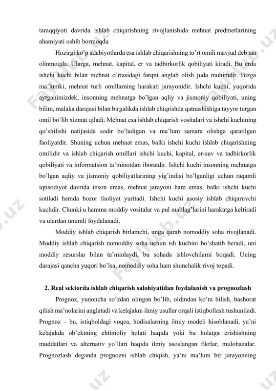 dir bo’ladigan va ma’lum samara olishga qaratilgan faoliyatdir. shuning uchun mehnat emas, balki ishchi kuchi ishlab chiqarishning omilidir va ishlab chiqarish omillari ishchi kuchi, kapital, er-suv va tadbirkorlik qobiliyati va informatsion ta’minotdan iboratdir. ishchi kuchi insonning mehnatga bo’lgan aqliy va jismoniy qobiliyatlarining yig’indisi bo’lganligi uchun raqamli iqtisodiyot davrida inson emas, mehnat jarayoni ham emas, balki ishchi kuchi sotiladi hamda bozor faoliyat yuritadi. ishchi kuchi asosiy ishlab chiqaruvchi kuchdir. chunki u hamma moddiy vositalar va pul mablag’larini harakatga keltiradi va ulardan unumli foydalanadi. moddiy ishlab chiqarish birlamchi, unga qarab nomoddiy soha rivojlanadi. moddiy ishlab chiqarish nomoddiy soha uchun ish kuchini bo’shatib beradi, uni moddiy resurslar bilan ta’minlaydi, bu sohada ishlovchilarni boqadi. uning darajasi qancha yuqori bo’lsa, nomoddiy soha ham shunchalik rivoj topadi. 2. real sektorda ishlab chiqarish salohiyatidan foydalanish va prognozlash prognoz, yunoncha so’zdan olingan bo’lib, oldindan ko’ra bilish, bashorat qilish ma’nolarini anglatadi va kelajakni ilmiy usullar orqali istiqbollash tushuniladi. prognoz …