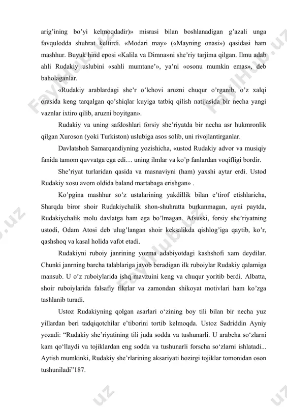 t beradi. «boʼyi joʼyi moʼliyon oyad hame» («moʼliyon arigʼining boʼyi kelmoqdadir)» misrasi bilan boshlanadigan gʼazali unga favqulodda shuhrat keltirdi. «modari may» («mayning onasi») qasidasi ham mashhur. buyuk hind eposi «kalila va dimna»ni sheʼriy tarjima qilgan. ilmu adab ahli rudakiy uslubini «sahli mumtaneʼ», yaʼni «osonu mumkin emas», deb baholaganlar. «rudakiy arablardagi sheʼr oʼlchovi aruzni chuqur oʼrganib, oʼz xalqi orasida keng tarqalgan qoʼshiqlar kuyiga tatbiq qilish natijasida bir necha yangi vaznlar ixtiro qilib, aruzni boyitgan». rudakiy va uning safdoshlari forsiy sheʼriyatda bir necha asr hukmronlik qilgan xuroson (yoki turkiston) uslubiga asos solib, uni rivojlantirganlar. davlatshoh samarqandiyning yozishicha, «ustod rudakiy advor va musiqiy fanida tamom quvvatga ega edi… uning ilmlar va koʼp fanlardan voqifligi bordir. sheʼriyat turlaridan qasida va masnaviyni (ham) yaxshi aytar erdi. ustod rudakiy xosu avom oldida baland martabaga erishgan» . koʼpgina mashhur soʼz ustalarining yakdillik bilan eʼtirof etishlaricha, sharqda biror shoir rudakiychalik shon-shuhratta burkanmagan, ayni paytda, rudakiychalik molu davlatga ham …