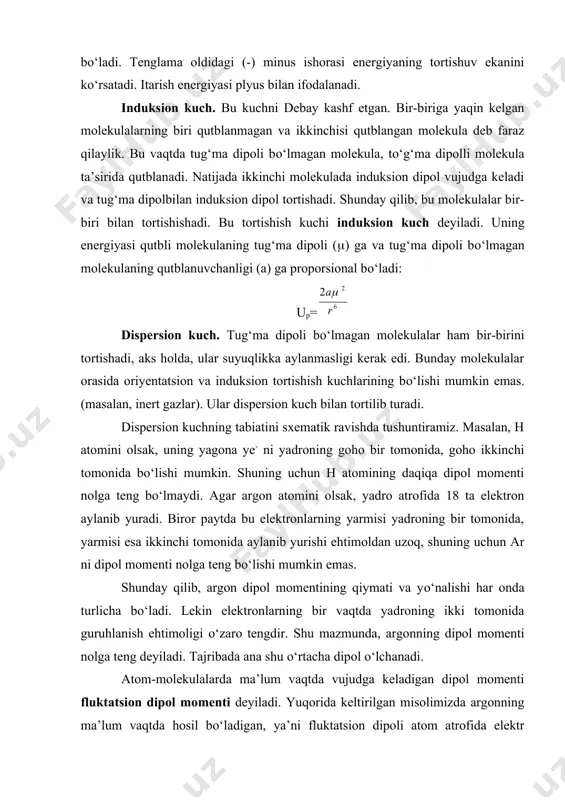 zaro tengdir. shu mazmunda, argonning dipol momenti nolga teng deyiladi. tajribada ana shu о‘rtacha dipol о‘lchanadi. atom-molekulalarda ma’lum vaqtda vujudga keladigan dipol momenti fluktatsion dipol momenti deyiladi. yuqorida keltirilgan misolimizda argonning ma’lum vaqtda hosil bо‘ladigan, ya’ni fluktatsion dipoli atom atrofida elektr maydoni vujudga keltiradi. bu maydon qо‘shni atomga ta’sir qilib, uning zaryadini siljitadi va natijada argon bilan atom orasida tortishuv sodir bо‘ladi. bu hodisani sababini quyidagicha tushuntirish tо‘g‘riroq bо‘ladi. ta’sir qiluvchi atom-molekulani garmonik ossillyator deb qarash mumkin. bu holda atom-molekuladagi elektronlarning muvozanat holati chegarasida garmonik tebranayotgan zarrachalar deb qarash mumkin. elektronlar bunday tebranib turganligidan, atomning har daqiqada dipol momenti nolga teng bо‘lmaydi. shuning uchun ossillyatorlar bir-biriga tortiladi. bunday tortishish kuchi dispersion kuch deyiladi. bu kuchni kvant mexanikasi tasavvuri yordamida dastlab london kashf etgan va quyidagi tenglama bilan hisoblab chiqargan edi: bu yerda, i1, i2 - birinchi va ikkinchi atomning ionlanish potensiali bilan bog‘langan miqdor. i=2e0=h(0, bunda e0-nol energiya (t=0 dagi …