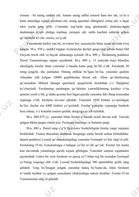 davomida yunonlarga qarshi xujum qilishgan. yunonlar xamma xujumlarni qaytarishdi. lekin bir xoin forslarni so’qmoq yo’l bilan tog’lar orasidan fermopil yo’lining orqasiga olib o’tdi. leonid boshchiligidagi 300 spartaliklar qolib, jang qilishdi. teng bo’lmagan jangda yunonlar haloq bo’lsalar-da, lekin forslarni to’xtatib turdilar va qolgan yunonlarni chekinishiga imkon berdilar. forslar o’rta yunonistonni ishg’ol qilishdi. jang qilishga qodir bo’lgan barcha erkaklar ko’shinga va harbiy kemalarga borib kirdilar. ayollar, bolalar va qariyalar esa peloponesga va salamin oroliga flot himoyasiga o’tqazildi. navbatdagi jang m.a. 480 y 28 sentyabrda attika bilan salamin oroli o’rtasidagi bo’g’ozda bo’lib o’tdi. bu jangda yunonlarning 370 va forslarning 700 kema uchrashishdi. forslar bo’g’ozga kirishi bilan yunonlar xujumga o’tishdi. forslarning ochiq dengizda suzishga moslashgan og’ir kemalar tor bo’g’ozida sayoz joylarda turib qoldi, yunonlar esa o’z engil kemalarda xujumga o’tib, forslar kemalarni yondirishdi. shikastlangan forslar kemalari jangdan chiqishga majbur bo’ldi. yunonlar g’alaba qozonishdi. yunonlarning birlashgan qo’shinlari quruqlikda qolgan forslar qo’shinlari bilan jang qilib, ularni …