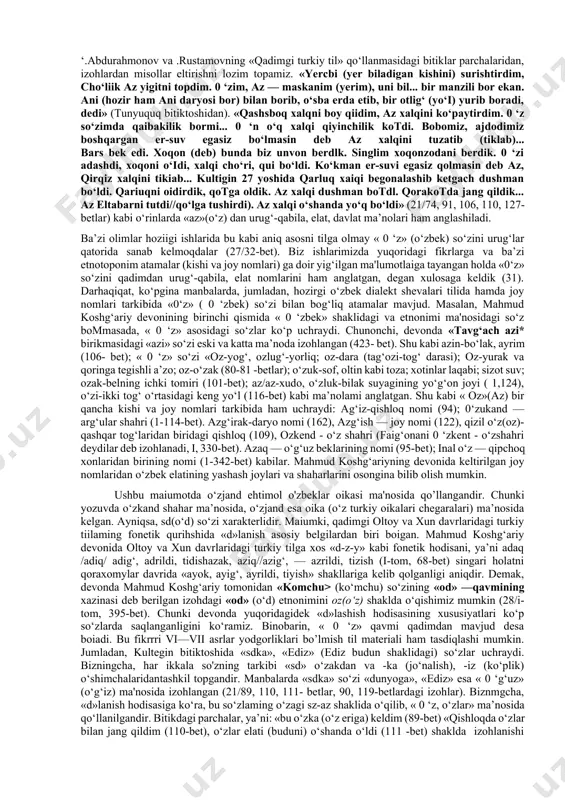 illarning eng qadimgi yozma manbalaridan biri 0 ‘rxun-enasoy bitiklari hisoblanadi. garchi, bu bitik yodgorliklari m aium bir katta asar shaklida boimasada, unda vi—viii asrlarga doir turkiy til tarixi o‘z aksini topgan. ushbu bitiklar ustida sinchkovlik bilan tadqiqot ishlarini olib boigan olimlardan l.a.yeftyuxova «enasoy qirg'izlarining arxeologik yodgorliklari» nomli (abakan, 1948) asarida « 0 ‘z» (o‘z) so‘zi haqida yo‘l-o‘lakay fikr bildirib o‘tgan. uning fikricha, « 0 ‘z» so‘zi etnik xususiyat bilan bog‘liq bo'lib, elat (qabila yoki urug‘ — u.s.) nomini ifodalagan, ya'ni qadimda enasoy daryosi sohillarida «0‘z» nomi bilan atalgan elat, qabila va urug‘lar yashagan (29/5-bet). olimning bu fikri haqiqatga yaqin, desak, xato bo‘lmaydi. bizningcha, bu qabila yoki urug' uncha katta bommagan. lekin uning nomi bilan bog‘liq juda ko‘p joy nomlari borki, « 0 ‘zlar» ham katta qabilalar orasida turli joylarga tarqalgan bo’lishi mumkin. xuddi shu kabl taniqli turkshunos olimlardan v.v.radlov va s.ye.malov ham 0 ‘rxun va enasoy bitik-yodgorliklari bo‘yicha yozgan ishlarida …