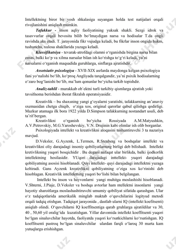 urlar orqali bevosita bilib bo‘lmaydigan narsa va hodisalar t.da ongli ravishda aks etadi. t. jarayonida fikr vujudga keladi, bu fikrlar inson ongida hukm, tushuncha, xulosa shakllarida yuzaga keladi. klassifikatsiya - tevarak-atrofdagi olamni o‘rganishda birgina narsa bilan emas, balki ko‘p va xilma narsalar bilan ish ko‘rishga to‘g‘ri keladi, ya’ni narsalarni o‘rganish maqsadida guruhlarga, sinflarga ajratishdir. assotsiativ psixologiya - xvii-xix asrlarda maydonga kelgan psixologiya fani yo‘nalishi bo‘lib, ko‘proq angliyada tarqalgandir, ya’ni psixik hodisalarning o‘zaro bog‘lanishi bo‘lib, ma’lum qonunlar bo‘yicha tarkib topishdir. analiz-tahlil - murakkab ob`ektni turli tarkibiy qismlarga ajratish yoki tavsifnoma berishdan iborat fikralsh operatsiyasidir. kreativlik – bu shaxsning yangi g‘oyalarni yaratishi, tafakkurning an’anaviy sxemasidan chetga chiqib, o‘ziga xos, original qarorlar qabul qilishga qodirligi. mazkur atamaga ilk bora 1922 yilda d.simpson tafakkurning nostandart usuli, deb ta’rif bergan. kreativlikni o‘rganish bo‘yicha rossiyada a.m.matyushkin, a.v.petrovskiy, m.g.yaroshevskiy, v.n. drujinin kabi olimlar ish olib borganlar. psixologiyada intellekt va kreativlikni aloqasini tushuntiruvchi 3 ta nazariya mavjud. d.veksler, …