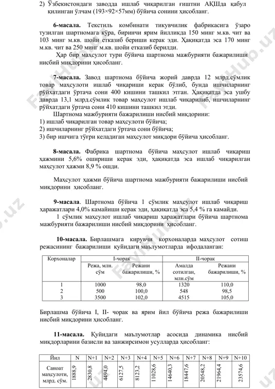 ди. 1 сўмлик маҳсулот ишлаб чиқариш ҳаражатлари бўйича шартнома мажбурияти бажарилиши нисбий миқдорини ҳисобланг. 10-масала. бирлашмага кирувчи корхоналарда маҳсулот сотиш режасининг бажарилиши қуйидаги маълумотларда ифодаланган: корхоналар i-чорак ii-чорак режа, млн. сўм режани бажарилиши, % амалда сотилган, млн.сўм режани бажарилиши, % 1 2 3 1000 500 3500 98,0 100,0 102,0 1320 548 4515 110,0 98,5 105,0 бирлашма бўйича i, ii- чорак ва ярим йил бўйича режа бажарилиши нисбий миқдорини ҳисобланг. 11-масала. қуйидаги маълумотлар асосида динамика нисбий миқдорларини базисли ва занжирсимон усулларда ҳисобланг: йил n n+1 n+2 n+3 n+4 n+5 n+6 n+7 n+8 n+9 n+10 саноат маҳсулоти, млрд. сўм. 1888,9 2830,8 4494,0 6127,5 8123,2 11028,6 14640,3 18447,6 20548,2 21964,4 23574,6 12-масала. республикада ишлаб чиқарилган қишлоқ хўжалиги маҳсулотлари бўйича «n» – «n+5» йиллар учун қуйидаги маълумотлар келтирилган: йиллар кўрсаткичлар n n+1 n+2 n+3 n+4 n+5 жами қишлоқ хўжалиги маҳсулоти, млрд.сўм шу жумладан: деҳқончилик чорвачилик 1387,2 696,8 690,4 2104,8 1086,0 1018,8 3255,3 1648,8 1606,5 …