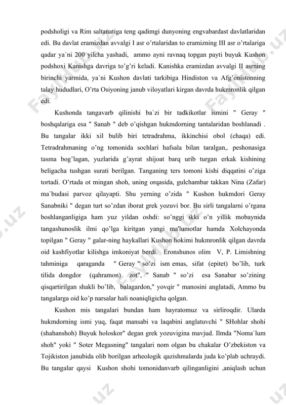 bu sirli tangalarni o’rgana boshlanganligiga ham yuz yildan oshdi: so’nggi ikki o’n yillik mobaynida tangashunoslik ilmi qo’lga kiritgan yangi ma'lumotlar hamda xolchayonda topilgan " geray " galar-ning haykallari kushon hokimi hukmronlik qilgan davrda oid kashfiyotlar kilishga imkoniyat berdi. eronshunos olim v, p. limishning tahminiga qaraganda " geray " so’zi ism emas, sifat (epitet) bo’lib, turk tilida dongdor (qahramon) zot", " sanab " so’zi esa sanabar so’zining qisqartirilgan shakli bo’lib, balagardon," yovqir " manosini anglatadi, ammo bu tangalarga oid ko’p narsalar hali noaniqligicha qolgan. kushon mis tangalari bundan ham hayratomuz va sirliroqdir. ularda hukmdorning ismi yuq, faqat mansabi va laqabini anglatuvchi " shohlar shohi (shahanshoh) buyuk holoskor" degan grek yozuvigina mavjud. ilmda "noma`lum shoh" yoki " soter megasning" tangalari nom olgan bu chakalar o’zbekiston va tojikiston janubida olib borilgan arheologik qazishmalarda juda ko’plab uchraydi. bu tangalar qaysi kushon shohi tomonidanvarb qilinganligini ,aniqlash uchun hozirgacha ko’p mushohadalar davom etmoqda. m. e. masson …