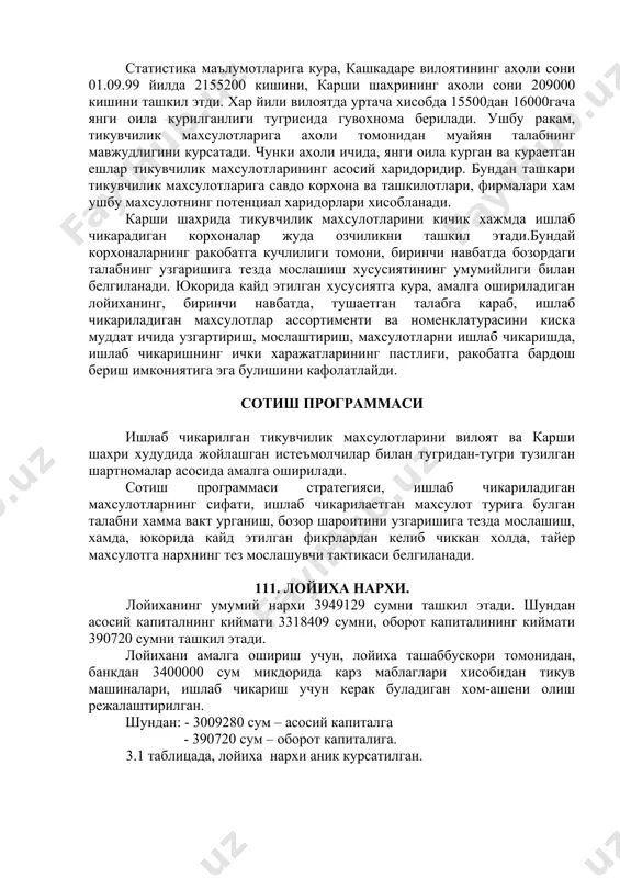 арши шахрида тикувчилик махсулотларини кичик хажмда ишлаб чикарадиган корхоналар жуда озчиликни ташкил этади.бундай корхоналарнинг ракобатга кучлилиги томони, биринчи навбатда бозордаги талабнинг узгаришига тезда мослашиш хусусиятининг умумийлиги билан белгиланади. юкорида кайд этилган хусусиятга кура, амалга ошириладиган лойиханинг, биринчи навбатда, тушаетган талабга караб, ишлаб чикариладиган махсулотлар ассортименти ва номенклатурасини киска муддат ичида узгартириш, мослаштириш, махсулотларни ишлаб чикаришда, ишлаб чикаришнинг ички харажатларининг пастлиги, ракобатга бардош бериш имкониятига эга булишини кафолатлайди. сотиш программаси ишлаб чикарилган тикувчилик махсулотларини вилоят ва карши шахри худудида жойлашган истеъмолчилар билан тугридан-тугри тузилган шартномалар асосида амалга оширилади. сотиш программаси стратегияси, ишлаб чикариладиган махсулотларнинг сифати, ишлаб чикарилаетган махсулот турига булган талабни хамма вакт урганиш, бозор шароитини узгаришига тезда мослашиш, хамда, юкорида кайд этилган фикрлардан келиб чиккан холда, тайер махсулотга нархнинг тез мослашувчи тактикаси белгиланади. 111. лойиха нархи. лойиханинг умумий нархи 3949129 сумни ташкил этади. шундан асосий капиталнинг киймати 3318409 сумни, оборот капиталининг киймати 390720 сумни ташкил этади. лойихани амалга ошириш учун, …