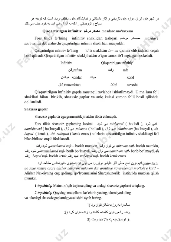 و انواع سنگهای معدنی استخراج می شود. در شهرهای ایران موزه های تاریخی و آثار باستانی و نمایشگاه های مختلف زیاد است که توجه هر سیاح و توریستی را که به ایران می ایند به خود جلب می کند. qisqartirilgan infinitiv مصدر مرخم masdare mo‘raxxam fors tilida fe’lning infinitiv shaklidan tashqari مصدر مرخم masdare mo‘raxxam deb ataluvchi qisqartirilgan infinitiv shakli ham mavjuddir. qisqartirilgan infinitiv fe’lning to‘la shaklidan ن – an qismini olib tashlash orqali hosil qilinadi. qisqartirilgan infinitiv shakl jihatdan o‘tgan zamon fe’l negiziga mos keladi. infinitiv qisqartirilgan infinitiy رفتنraftan رفت raft خواندن xondan خواند xond نوشتن naveshtan نوشت navesht qisqartirilgan infinitiv gapda mustaqil ravishda ishlatilmaydi. u ma’lum fe’l shakllari bilan birikib, shaxssiz gaplar va aniq kelasi zamon fe’li hosil qilishda qo‘llaniladi. shaxssiz gaplar shaxssiz gaplarda ega grammatik jihatdan ifoda etilmaydi. fors tilida shaxssiz gaplarning kesimi می شود mishavad ( bo‘ladi ), نمی شود namishavad ( bo‘lmaydi ), می توان …
